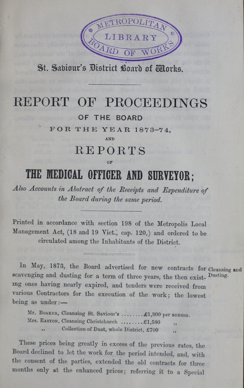 St. Sabiour's District Board of Works. REPORT OF PROCEEDINGS OF THE BOARD FOR THE YEAR 1873-74, and REPORTS OF THE MEDICAL OFFICER AND SURVEYOR; Also Accounts in Abstract of the Receipts and Expenditure of the Board during the same period. Printed in accordancc with section 198 of the Metropolis Local Management Act, (18 and 19 Vict., cap. 120,) and ordered to be circulated among the Inhabitants of the District. In May, 1873, the Board advertised for new contracts for scavenging and dusting for a term of three years, the then exist ing ones having nearly expired, and tenders were received from various Contractors for the execution of the work; the lowest being as under:— Cleansing and Dusting. Mr. Boakes, Cleansing St. Saviour's £1,300 per annum. Mrs. Easton, Cleansing Christchurch £1,580 ,, ,, Collection of Dust, whole District, £700 ,, These prices being greatly in excess of the previous rates, the Board declined to let the work for the period intended, and, with the consent of the parties, extended the old contracts for three months only at the enhanced prices; referring it to a Special