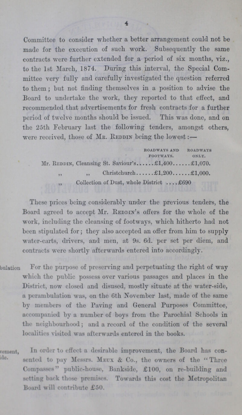 4 Committee to consider whether a better arrangement could not be made for the execution of such work. Subsequently the same contracts were further extended for a period of six months, viz., to the 1st March, 1874. During this interval, the Special Com mittee very fully and carefully investigated the question referred to them; but not finding themselves in a position to advise the Board to undertake the work, they reported to that effect, and recommended that advertisements for fresh contracts for a further period of twelve months should be issued. This was done, and on the 25th February last the following tenders, amongst others, were received, those of Mr. Reddin being the lowest:— roadways and roadways footways. only. Mr. Reddin, Cleansing St. Saviour's £1,400 £1,070. ,, ,, Christchurch £1,200 £1,000. ,, Collection of Dust, whole District £690 These prices being considerably under the previous tenders, the Board agreed to accept Mr. Reddin's offers for the whole of the work, including the cleansing of footways, which hitherto had not been stipulated for; they also accepted an offer from him to supply water-carts, drivers, and men, at 9s. 6d. per set per diem, and contracts were shortly afterwards entered into accordingly. ???bulation For the purpose of preserving and perpetuating the right of way which the public possess over various passages and places in the District, now closed and disused, mostly situate at the water-side, a perambulation was, on the 6th November last, made of the same by members of the Paving and General Purposes Committee, accompanied by a number of boys from the Parochial Schools in the neighbourhood; and a record of the condition of the several localities visited was afterwards entered in the books. ???vement ???de. In order to effect a desirable improvement, the Board has con sented to pay Messrs. Meux & Co., the owners of the Three Compasses public-house, Bankside, £100, on re-building and setting back those premises. Towards this cost the Metropolitan Board will contribute £50.
