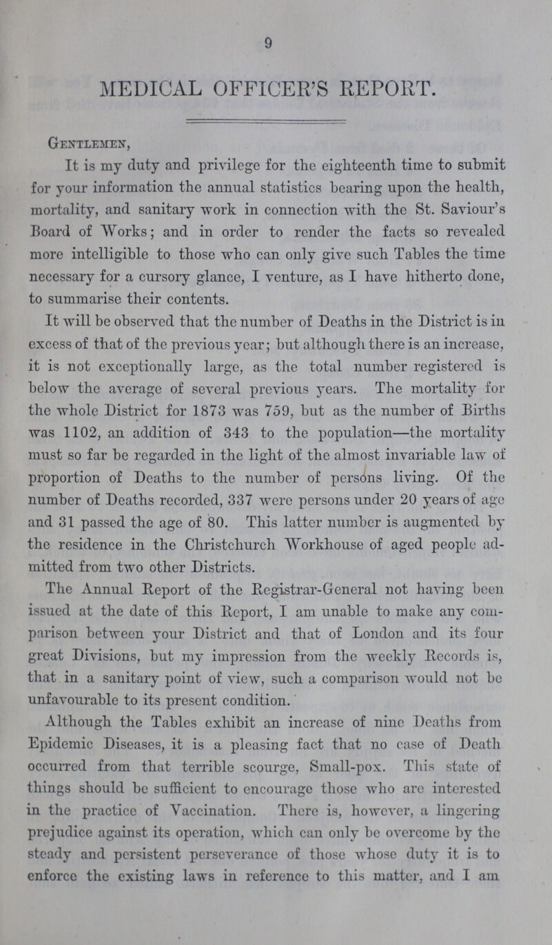 9 MEDICAL OFFICER'S REPORT. Gentlemen, It is my duty and privilege for the eighteenth time to submit for your information the annual statistics bearing upon the health, mortality, and sanitary work in connection with the St. Saviour's Board of Works; and in order to render the facts so revealed more intelligible to those who can only give such Tables the time necessary for a cursory glance, I venture, as I have hitherto done, to summarise their contents. It will be observed that the number of Deaths in the District is in excess of that of the previous year; but although there is an increase, it is not exceptionally large, as the total number registered is below the average of several previous years. The mortality for the whole District for 1873 was 759, but as the number of Births was 1102, an addition of 343 to the population—the mortality must so far be regarded in the light of the almost invariable law of proportion of Deaths to the number of persons living. Of the number of Deaths recorded, 337 were persons under 20 years of age and 31 passed the age of 80. This latter number is augmented by the residence in the Christchurch Workhouse of aged people ad mitted from two other Districts. The Annual Report of the Registrar-General not having been issued at the date of this Report, I am unable to make any com parison between your District and that of London and its four great Divisions, but my impression from the weekly Records is, that in a sanitary point of view, such a comparison would not be unfavourable to its present condition. Although the Tables exhibit an increase of nine Deaths from Epidemic Diseases, it is a pleasing fact that no case of Death occurred from that terrible scourge, Small-pox. This state of things should be sufficient to encourage those who arc interested in the practice of Vaccination. There is, however, a lingering prejudice against its operation, which can only be overcome by the steady and persistent perseverance of those whose duty it is to enforce the existing laws in reference to this matter, and I am