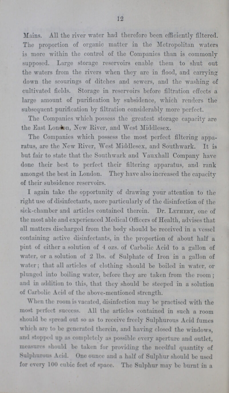 12 Mains. All the river water had therefore been efficiently filtered. The proportion of organic matter in the Metropolitan waters is more within the control of the Companies than is commonly supposed. Large storage reservoirs enable them to shut out the waters from the rivers when they arc in flood, and carrying down the scourings of ditches and sewers, and the washing of cultivated fields. Storage in reservoirs before filtration effects a large amount of purification by subsidence, which renders the subsequent purification by filtration considerably more perfect. The Companies which possess the greatest storage capacity are the East London, New River, and West Middlesex. The Companies which possess the most perfect filtering appa ratus, are the New River, West Middlesex, and Southwark. It is but fair to state that the Southwark and Yauxhall Company have done their best to perfect their filtering apparatus, and rank amongst the best in London. They have also increased the capacity of their subsidence reservoirs. I again take the opportunity of drawing your attention to the right use of disinfectants, more particularly of the disinfection of the sick-chamber and articles contained therein. Dr. Letheby, one of the most able and experienced Medical Officers of Health, advises that all matters discharged from the body should be received in a vessel containing active disinfectants, in the proportion of about half a pint of either a solution of 4 ozs. of Carbolic Acid to a gallon of water, or a solution of 2 lbs. of Sulphate of Iron in a gallon of water; that all articles of clothing should be boiled in water, or plunged into boiling water, before they are taken from the room; and in addition to this, that they should be steeped in a solution of Carbolic Acid of the above-mentioned strength. When the room is vacated, disinfection may be practised with the most perfect success. All the articles contained in such a room should be spread out so us to receive freely Sulphurous Acid fumes which are to be generated therein, and having closed the windows, and stopped up as completely as possible every aperture and outlet, measures should be taken for providing the needful quantity of Sulphurous Acid. One ounce and a half of Sulphur should be used for every 100 cubic feet of space. The Sulphur may be burnt in a