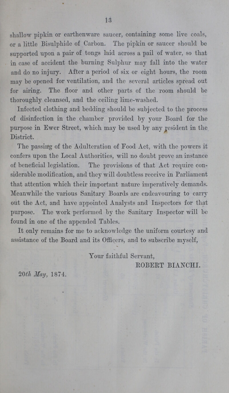 13 shallow pipkin or earthenware saucer, containing some live coals, or a little Bisulphide of Carbon. The pipkin or saucer should be supported upon a pair of tongs laid across a pail of water, so that in case of accident the burning Sulphur may fall into the water and do no injury. After a period of six or eight hours, the room may be opened for ventilation, and the several articles spread out for airing. The floor and other parts of the room should be thoroughly cleansed, and the ceiling lime-washed. Infected clothing and bedding should be subjected to the process of disinfection in the chamber provided by your Board for the purpose in Ewer Street, which may be used by any resident in the District. The passing of the Adulteration of Food Act, with the powers it confers upon the Local Authorities, will no doubt prove an instance of beneficial legislation. The provisions of that Act require con siderable modification, and they will doubtless receive in Parliament that attention which their important nature imperatively demands. Meanwhile the various Sanitary Boards arc endeavouring to carry out the Act, and have appointed Analysts and Inspectors for that purpose. The work performed by the Sanitary Inspector will be found in one of the appended Tables. It only remains for me to acknowledge the uniform courtesy and assistance of the Board and its Officers, and to subscribe myself, Your faithful Servant, ROBERT BIANCHI. 20th May, 1874.