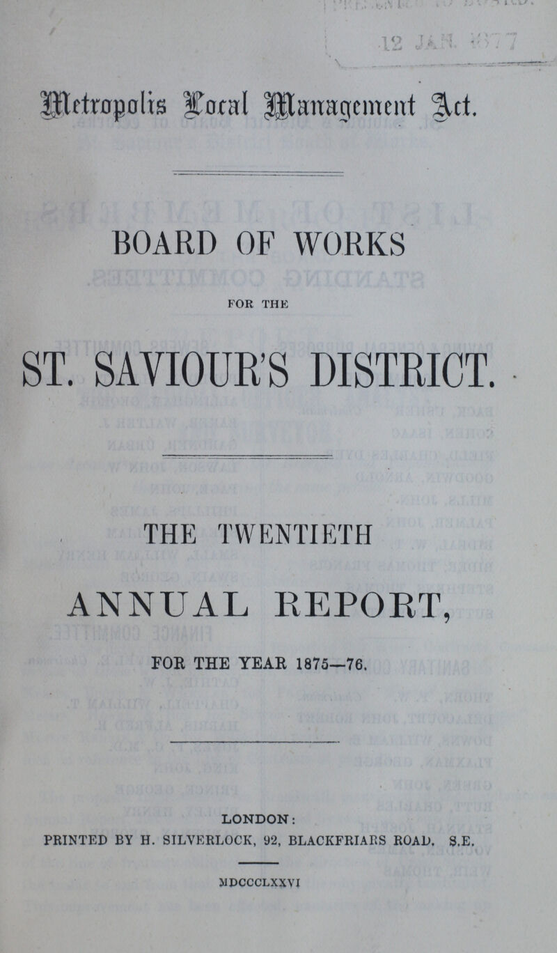 Metropolis Local Management Act. BOARD OF WORKS FOR THE ST. SAVIOUR'S DISTRICT. THE TWENTIETH ANNUAL REPORT, FOR THE YEAR 1875—76. LONDON: PRINTED BY H. SILVKRLOCK, 92, BLACKFRIARS ROAD. S.E. MDCCCLXXVI