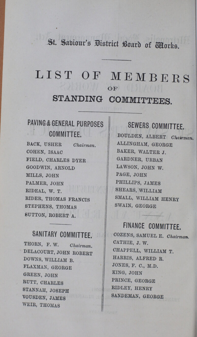 St. Sabiour's District Board of Works LIST OF MEMBERS OF STANDING COMMITTEES. PAVING & GENERAL PURPOSES COMMITTEE. BACK, USHER Chairman. COHEN, ISAAC FIELD, CHARLES DYER GOODWIN, ARNOLD MILLS, JOHN PALMER, JOHN RIDEAL, W. T. RIDER, THOMAS FRANCIS STEPHENS, THOMAS SUTTON, ROBERT A. SANITARY COMMITTEE. THORN, F. W. Chairman. DELACOURT, JOHN ROBERT DOWNS, WILLIAM B. FLAXMAN, GEORGE GREEN, JOHN RUTT, CHARLES STANNAH, JOSEPH VOUSDEN, JAMES WEIR, THOMAS SEWERS COMMITTEE. BOULDEN, ALBERT Chairman. ALLINGHAM, GEORGE BAKER, WALTER J. GARDNER, URBAN LAWSON, JOHN W. PAGE, JOHN PHILLIPS, JAMES SHEARS, WILLIAM SMALL, WILLIAM HENRY SWAIN, GEORGE FINANCE COMMITTEE. COZENS, SAMUEL E. Chairman. CATHIE, J. W. CHAPPELL, WILLIAM T. HARRIS, ALFRED R. JONES, F. C., M.D. KING, JOHN PRINCE, GEORGE RIDLEY, HENRY SANDEMAN, GEORGE