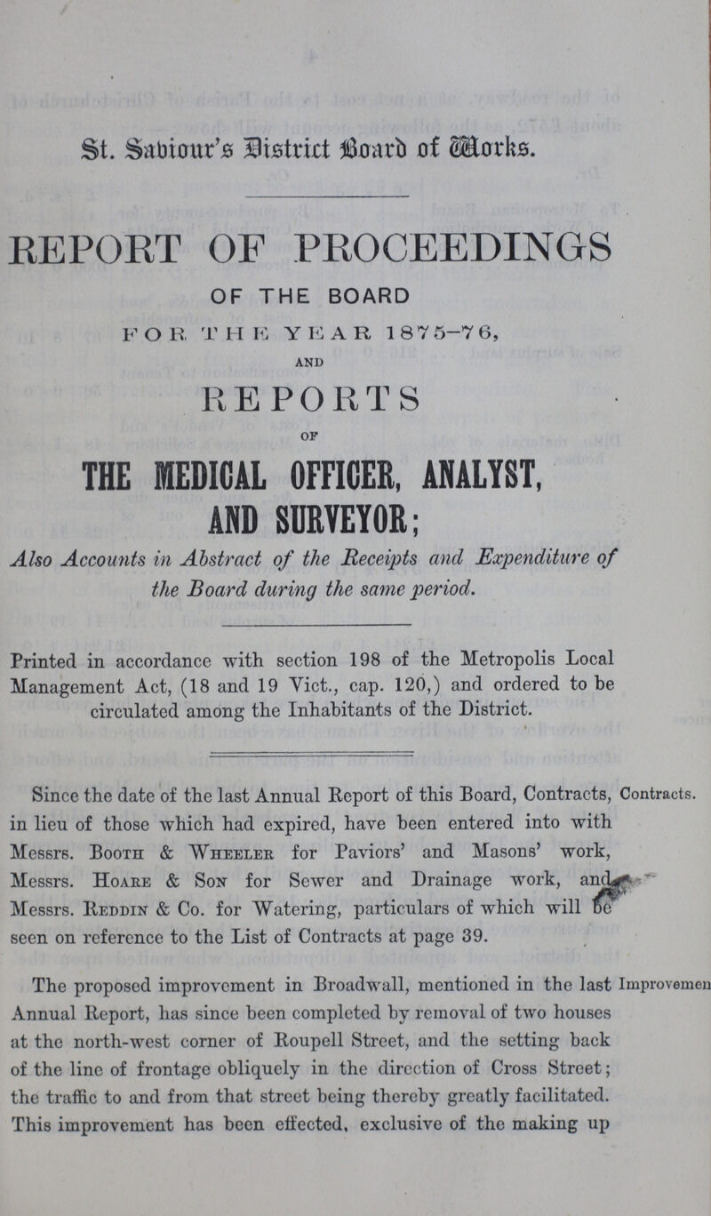 St. Sabiour's District Board of Works REPORT OF PROCEEDINGS OF THE BOARD F O R T HE YEAR 18 7 5-7 6, AND REPORTS OF THE MEDICAL OFFICER, ANALYST, AND SDRVEYOR; Also Accounts in Abstract of the Receipts and Expenditure of the Board during the same period. Printed in accordance with section 198 of the Metropolis Local Management Act, (18 and 19 Vict., cap. 120,) and ordered to be circulated among the Inhabitants of the District. Since the date of the last Annual Report of this Board, Contracts, Contracts, in lieu of those which had expired, have been entered into with Messrs. Booth & Wheeler for Paviors' and Masons' work, Messrs. Hoare & Son for Sewer and Drainage work, and**- Messrs. Reddin & Co. for Watering, particulars of which will DO seen on reference to the List of Contracts at page 39. The proposed improvement in Broadwall, mentioned in the last Improvemeu Annual Report, has since been completed by removal of two houses at the north-west corner of Roupell Street, and the setting back of the line of frontage obliquely in the direction of Cross Street; the traffic to and from that street being thereby greatly facilitated. This improvement has been effected, exclusive of the making up