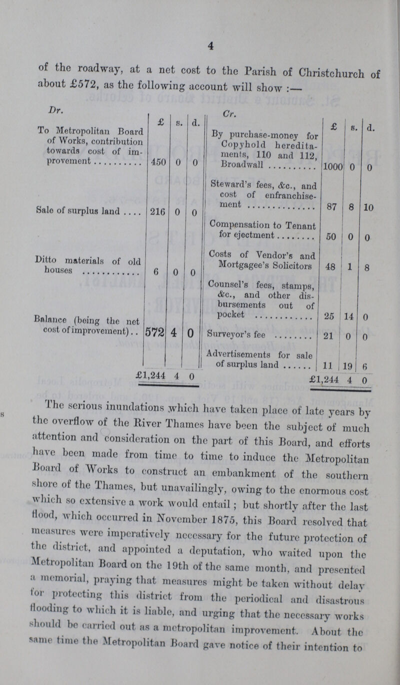 4 The serious inundations which have taken place of late years by the overflow of the lliver Thames have been the subject of much attention and consideration on the part of this Board, and efforts have been made from time to time to induce the Metropolitan Board of Works to construct an embankment of the southern shore of the Thames, but unavailingly, owing to the enormous cost which so extensive a work would entail; but shortly after the last Hood, which occurred in November 1875, this Board resolved that measures were imperatively necessary for the future protection of the district, and appointed a deputation, who waited upon the Metropolitan Board on the 19th of the same month, and presented a memorial, praying that measures might be taken without delay lor protecting this district from the periodical and disastrous Hooding to which it is liable, and urging that the necessary works should be carried out as a metropolitan improvement. About the same time the Metropolitan Board gave notice of their intention to of the roadway, at a net cost to the Parish of Christchurch of about £572, as the following account will show :— Dr. Cr. £ s. d. £ s. d. To Metropolitan Board of Works, contribution towards cost of im provement 450 0 0 By purchase-money for Copyhold heredita ments, 110 and 112, Broadwall 1000 0 0 Steward's fees, &c., and cost of enfranchise ment 87 8 10 Sale of surplus land 216 0 0 Compensation to Tenant for ejectment 50 0 0 Ditto materials of old houses 6 0 0 Costs of Vendor's and Mortgagee's Solicitors 48 1 8 Counsel's fees, stamps, &c., and other dis bursements out of pocket 25 14 0 Balance (being the net cost of improvement) 572 4 0 Surveyor's fee 21 0 0 Advertisements for sale of surplus land 11 19 6 £1,244 4 0 £1,244 4 0