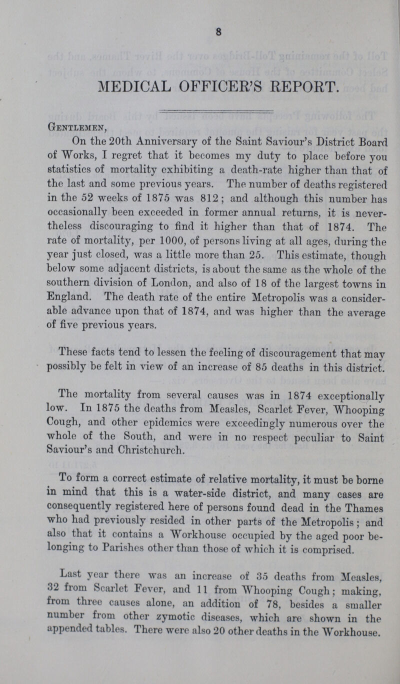 8 MEDICAL OFFICER'S REPORT. Gentlemen, On the 20th Anniversary of the Saint Saviour's District Board of Works, I regret that it becomes my duty to place before you statistics of mortality exhibiting a death-rate higher than that of the last and some previous years. The number of deaths registered in the 52 weeks of 187.5 was 812; and although this number has occasionally been exceeded in former annual returns, it is never theless discouraging to find it higher than that of 1874. The rate of mortality, per 1000, of persons living at all ages, during the year just closed, was a little more than 25. This estimate, though below some adjacent districts, is about the same as the whole of the southern division of London, and also of 18 of the largest towns in England. The death rate of the entire Metropolis was a consider able advance upon that of 1874, and was higher than the average of five previous years. These facts tend to lessen the feeling of discouragement that may possibly be felt in view of an increase of 85 deaths in this district. The mortality from several causes was in 1874 exceptionally low. In 1875 the deaths from Measles, Scarlet Fever, Whooping Cough, and other epidemics were exceedingly numerous over the whole of the South, and were in no respect peculiar to Saint Saviour's and Christchurch. To form a correct estimate of relative mortality, it must be borne in mind that this is a water-side district, and many cases are consequently registered here of persons found dead in the Thames who had previously resided in other parts of the Metropolis; and also that it contains a Workhouse occupied by the aged poor be longing to Parishes other than those of which it is comprised. Last year there was an increase of 35 deaths from Measles, 32 from Scarlet Fever, and 11 from Whooping Cough; making, from three causes alone, an addition of 78, besides a smaller number from other zymotic diseases, which are shown in the appended tables. There were also 20 other deaths in the Workhouse.