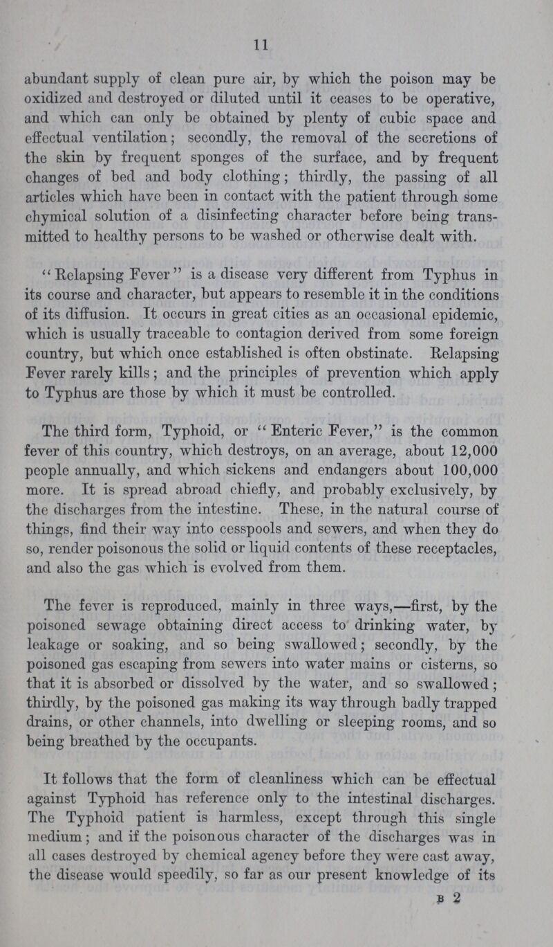 11 abundant supply of clean pure air, by which the poison may be oxidized and destroyed or diluted until it ceases to be operative, and which can only be obtained by plenty of cubic space and effectual ventilation; secondly, the removal of the secretions of the skin by frequent sponges of the surface, and by frequent changes of bed and body clothing; thirdly, the passing of all articles which have been in contact with the patient through some chymical solution of a disinfecting character before being trans mitted to healthy persons to be washed or otherwise dealt with.  Relapsing Fever is a disease very different from Typhus in its course and character, but appears to resemble it in the conditions of its diffusion. It occurs in great cities as an occasional epidemic, which is usually traceable to contagion derived from some foreign country, but which once established is often obstinate. Relapsing Fever rarely kills; and the principles of prevention which apply to Typhus are those by which it must be controlled. The third form, Typhoid, or  Enteric Fever, is the common fever of this country, which destroys, on an average, about 12,000 people annually, and which sickens and endangers about 100,000 more. It is spread abroad chiefly, and probably exclusively, by the discharges from the intestine. These, in the natural course of things, find their way into cesspools and sewers, and when they do so, render poisonous the solid or liquid contents of these receptacles, and also the gas which is evolved from them. The fever is reproduced, mainly in three ways,—first, by the poisoned sewage obtaining direct access to drinking water, by leakage or soaking, and so being swallowed; secondly, by the poisoned gas escaping from sewers into water mains or cisterns, so that it is absorbed or dissolved by the water, and so swallowed ; thirdly, by the poisoned gas making its way through badly trapped drains, or other channels, into dwelling or sleeping rooms, and so being breathed by the occupants. It follows that the form of cleanliness which can be effectual against Typhoid has reference only to the intestinal discharges. The Typhoid patient is harmless, except through this single medium; and if the poisonous character of the discharges was in all cases destroyed by chemical agency before they were cast away, the disease would speedily, so far as our present knowledge of its b 2