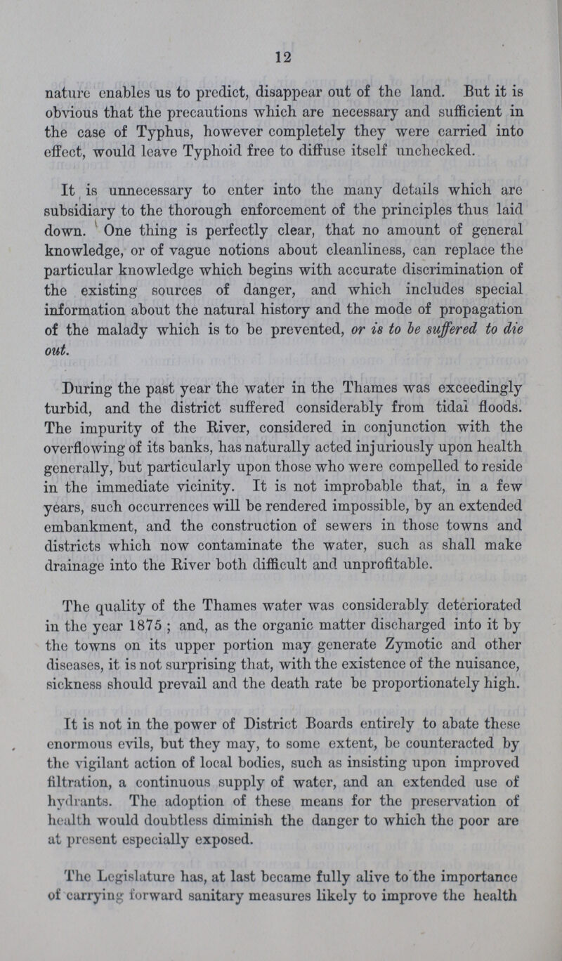 12 nature enables us to predict, disappear out of the land. But it is obvious that the precautions which are necessary and sufficient in the case of Typhus, however completely they were carried into effect, would leave Typhoid free to diffuse itself unchecked. It is unnecessary to enter into the many details which are subsidiary to the thorough enforcement of the principles thus laid down. ' One thing is perfectly clear, that no amount of general knowledge, or of vague notions about cleanliness, can replace the particular knowledge which begins with accurate discrimination of the existing sources of danger, and which includes special information about the natural history and the mode of propagation of the malady which is to be prevented, or is to he suffered to die out. During the past year the water in the Thames was exceedingly turbid, and the district suffered considerably from tidal floods. The impurity of the River, considered in conjunction with the overflowing of its banks, has naturally acted injuriously upon health generally, but particularly upon those who were compelled to reside in the immediate vicinity. It is not improbable that, in a few years, such occurrences will be rendered impossible, by an extended embankment, and the construction of sewers in those towns and districts which now contaminate the water, such as shall make drainage into the River both difficult and unprofitable. The quality of the Thames water was considerably deteriorated in the year 1875 ; and, as the organic matter discharged into it by the towns on its upper portion may generate Zymotic and other diseases, it is not surprising that, with the existence of the nuisance, sickness should prevail and the death rate be proportionately high. It is not in the power of District Boards entirely to abate these enormous evils, but they may, to some extent, be counteracted by the vigilant action of local bodies, such as insisting upon improved filtration, a continuous supply of water, and an extended use of hydrants. The adoption of these means for the preservation of health would doubtless diminish the danger to which the poor are at present especially exposed. The Legislature has, at last became fully alive to the importance of carrying forward sanitary measures likely to improve the health