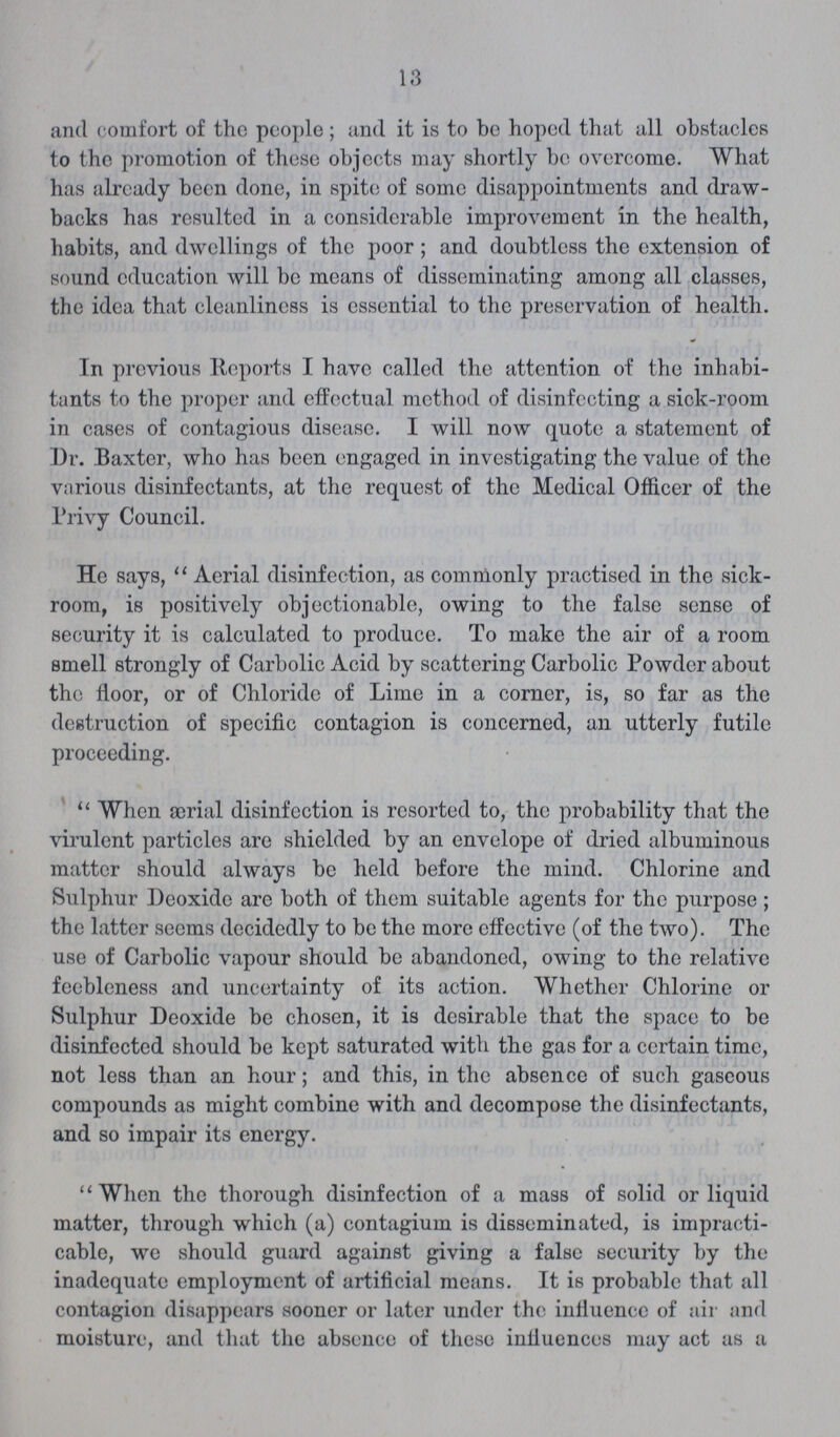 13 and comfort of the people; and it is to be hoped that all obstacles to the promotion of these objects may shortly be overcome. What has already been done, in spite of some disappointments and draw backs has resulted in a considerable improvement in the health, habits, and dwellings of the poor; and doubtless the extension of sound education will be means of disseminating among all classes, the idea that cleanliness is essential to the preservation of health. In previous Reports I have called the attention of the inhabi tants to the proper and effectual method of disinfecting a sick-room in cases of contagious disease. I will now quote a statement of Dr. Baxter, who has been engaged in investigating the value of the various disinfectants, at the request of the Medical Officer of the Privy Council. He says,  Aerial disinfection, as commonly practised in the sick room, is positively objectionable, owing to the false sense of security it is calculated to produce. To make the air of a room smell strongly of Carbolic Acid by scattering Carbolic Powder about the floor, or of Chloride of Lime in a corner, is, so far as the destruction of specific contagion is concerned, an utterly futile proceeding. When ærial disinfection is resorted to, the probability that the virulent particles are shielded by an envelope of dried albuminous matter should always be held before the mind. Chlorine and Sulphur Deoxide are both of them suitable agents for the purpose; the latter seems decidedly to be the more effective (of the two). The use of Carbolic vapour should be abandoned, owing to the relative feebleness and uncertainty of its action. Whether Chlorine or Sulphur Deoxide be chosen, it is desirable that the space to be disinfected should be kept saturated with the gas for a certain time, not less than an hour; and this, in the absence of such gaseous compounds as might combine with and decompose the disinfectants, and so impair its energy. When the thorough disinfection of a mass of solid or liquid matter, through which (a) contagium is disseminated, is impracti cable, we should guard against giving a false security by the inadequate employment of artificial means. It is probable that all contagion disappears sooner or later under the influence of air and moisture, and that the absence of these influences may act as a
