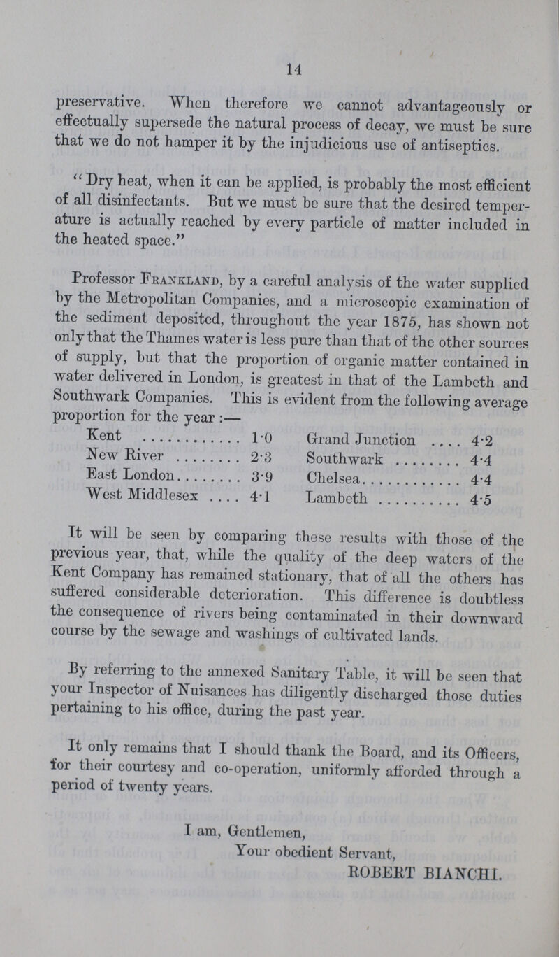 14 preservative. When therefore we cannot advantageously or effectually supersede the natural process of decay, we must be sure that we do not hamper it by the injudicious use of antiseptics.  Dry heat, when it can be applied, is probably the most efficient of all disinfectants. But we must be sure that the desired temper ature is actually reached by every particle of matter included in the heated space. Professor Frankland, by a careful analysis of the water supplied by the Metropolitan Companies, and a microscopic examination of the sediment deposited, throughout the year 1875, has shown not only that the Thames water is less pure than that of the other sources of supply, but that the proportion of organic matter contained in water delivered in London, is greatest in that of the Lambeth and Southwark Companies. This is evident from the following average proportion for the year :— Kent TO Grrand Junction 4.2 New River 2.3 Southwark 4.4 East London 3.9 Chelsea 4.4 West Middlesex 4.1 Lambeth 4.5 It will be seen by comparing these resiilts with those of the previous year, that, while the quality of the deep waters of the Kent Company has remained stationary, that of all the others has suffered considerable deterioration. This difference is doubtless the consequence of rivers being contaminated in their downward course by the sewage and washings of cultivated lands. By referring to the annexed Sanitary Table, it will be seen that your Inspector of Nuisances has diligently discharged those duties pertaining to his office, during the past year. It only remains that I should thank the Board, and its Officers, for their courtesy and co-operation, uniformly afforded through a period of twenty years. I am, Gentlemen, Your obedient Servant, ROBERT BIANCHI.