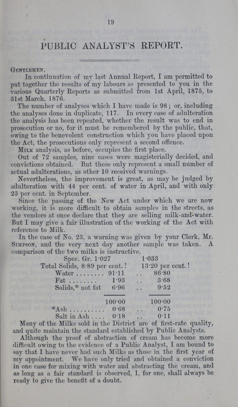 19 PUBLIC ANALYST'S REPORT. Gentlemen, In continuation of my last Annual Report, I am permitted to put together the results of my labours as presented to you in the various Quarterly Reports as submitted from 1st April, 1875, to 31st March, 1876. The number of analyses which I have made is 98 ; or, including the analyses done in duplicate, 117. In every case of adulteration the analysis has been repeated, whether the result was to end in prosecution or no, for it must be remembered by the public, that, owing to the benevolent construction which you have placed upon the Act, the prosecutions only represent a second offence. Milk analysis, as before, occupies the first place. Out of 72 samples, nine cases were magisterially decided, and convictions obtained. But these only represent a small number of actual adulterations, as other 10 received warnings. Nevertheless, the improvement is great, as may be judged by adulteration with 44 per cent. of water in April, and with only 23 per cent. in September. Since the passing of the New Act under which we are now working, it is more difficult to obtain samples in the streets, as the vendors at once declare that they are selling milk-and-water. But I may give a fair illustration of the working of the Act with reference to Milk. In the case of No. 23, a warning was given by your Clerk, Mr. SnirsoN, and the very next day another sample was taken. A comparison of the two milks is instructive. Spec. Gr. 1.027 1.033 Total Solids, 8.89 per cent.! 13.20 per cent.! Water 91.11 86.80 Fat 1.93 3.68 Solids,* not fat 6.96 9.52 100.00 100.00 *Ash 0.68 0.75 Salt in Ash 0.18 0.11 Many of the Milks sold in the District are of first-rate quality, and quite maintain the standard established by Public Analysts. Although the proof of abstraction of cream has become more difficult owing to the evidence of a Public Analyst, I am bound to say that I have never had such Milks as those in the first year of my appointment. We have only tried and obtained a conviction in one case for mixing with water and abstracting the cream, and as long as a fair standard is observed, I, for one, shall always be ready to give the benefit of a doubt.