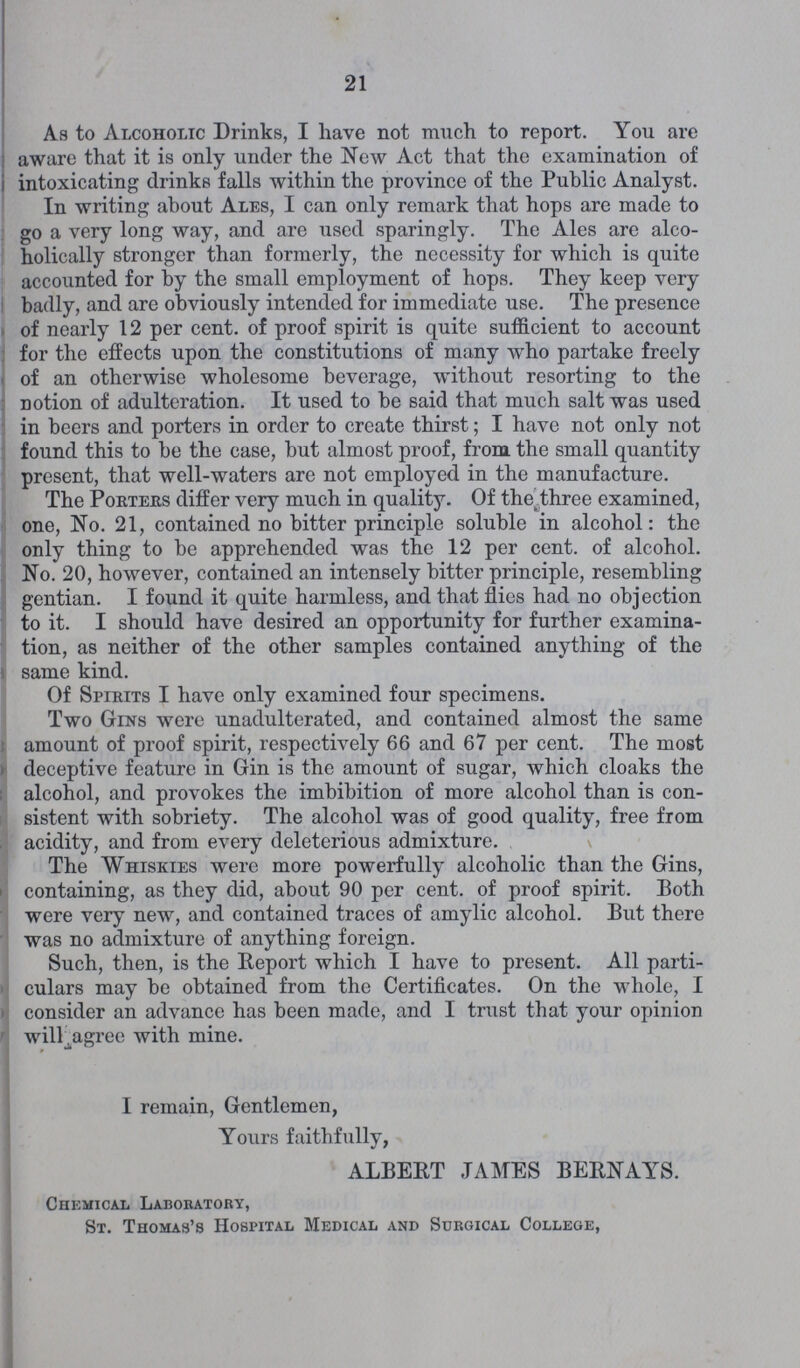 21 As to Alcoholic Drinks, I have not much to report. You are aware that it is only under the New Act that the examination of intoxicating drinks falls within the province of the Public Analyst. In writing about Ales, I can only remark that hops are made to go a very long way, and are used sparingly. The Ales are alco holically stronger than formerly, the necessity for which is quite accounted for by the small employment of hops. They keep very badly, and are obviously intended for immediate use. The presence of nearly 12 per cent. of proof spirit is quite sufficient to account for the effects upon the constitutions of many who partake freely of an otherwise wholesome beverage, without resorting to the notion of adulteration. It used to be said that much salt was used in beers and porters in order to create thirst; I have not only not found this to be the case, but almost proof, from the small quantity present, that well-waters are not employed in the manufacture. The Portehs differ very much in quality. Of the three examined, one, No. 21, contained no bitter principle soluble in alcohol: the only thing to be apprehended was the 12 per cent. of alcohol. No. 20, however, contained an intensely bitter principle, resembling gentian. I found it quite harmless, and that flies had no objection to it. I should have desired an opportunity for further examina tion, as neither of the other samples contained anything of the same kind. Of Spirits I have only examined four specimens. Two Gins were unadulterated, and contained almost the same amount of proof spirit, respectively 66 and 67 per cent. The most deceptive feature in Gin is the amount of sugar, which cloaks the alcohol, and provokes the imbibition of more alcohol than is con sistent with sobriety. The alcohol was of good quality, free from acidity, and from every deleterious admixture. The Whiskies were more powerfully alcoholic than the Gins, containing, as they did, about 90 per cent. of proof spirit. Both were very new, and contained traces of amylic alcohol. But there was no admixture of anything foreign. Such, then, is the Report which I have to present. All parti culars may be obtained from the Certificates. On the whole, I consider an advance has been made, and I trust that your opinion will_.agree with mine. I remain, Gentlemen, Yours faithfully, ALBERT JAMES BERNAYS. Chemical Laboratory, St. Thomas's Hospital Medical and Surgical College,
