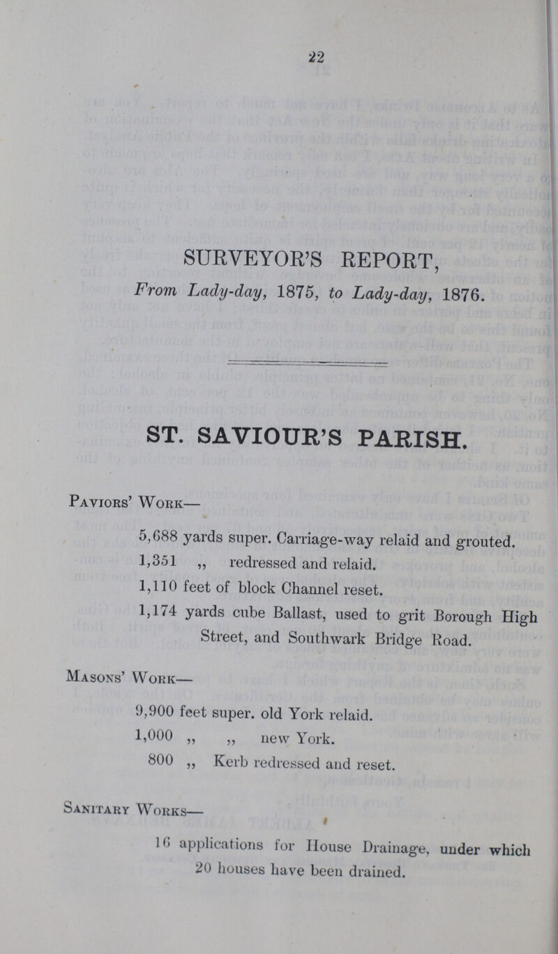 22 SURVEYOR'S REPORT, From Lady-day, 1875, to Lady-day, 1876. ST. SAVIOUR'S PARISH. Paviors' Work— 5,688 yards super. Carriage-way relaid and grouted. 1,351 „ redressed and relaid. 1,110 feet of block Channel reset. 1,174 yards cube Ballast, used to grit Borough High Street, and Southwark Bridge Road. Masons' Work— 9,900 feet super, old York relaid. 1,000 „ ,, new York. 800 ,, Kerb redressed and reset. Sanitary Works— 16 applications for House Drainage, under which 20 houses have been drained.
