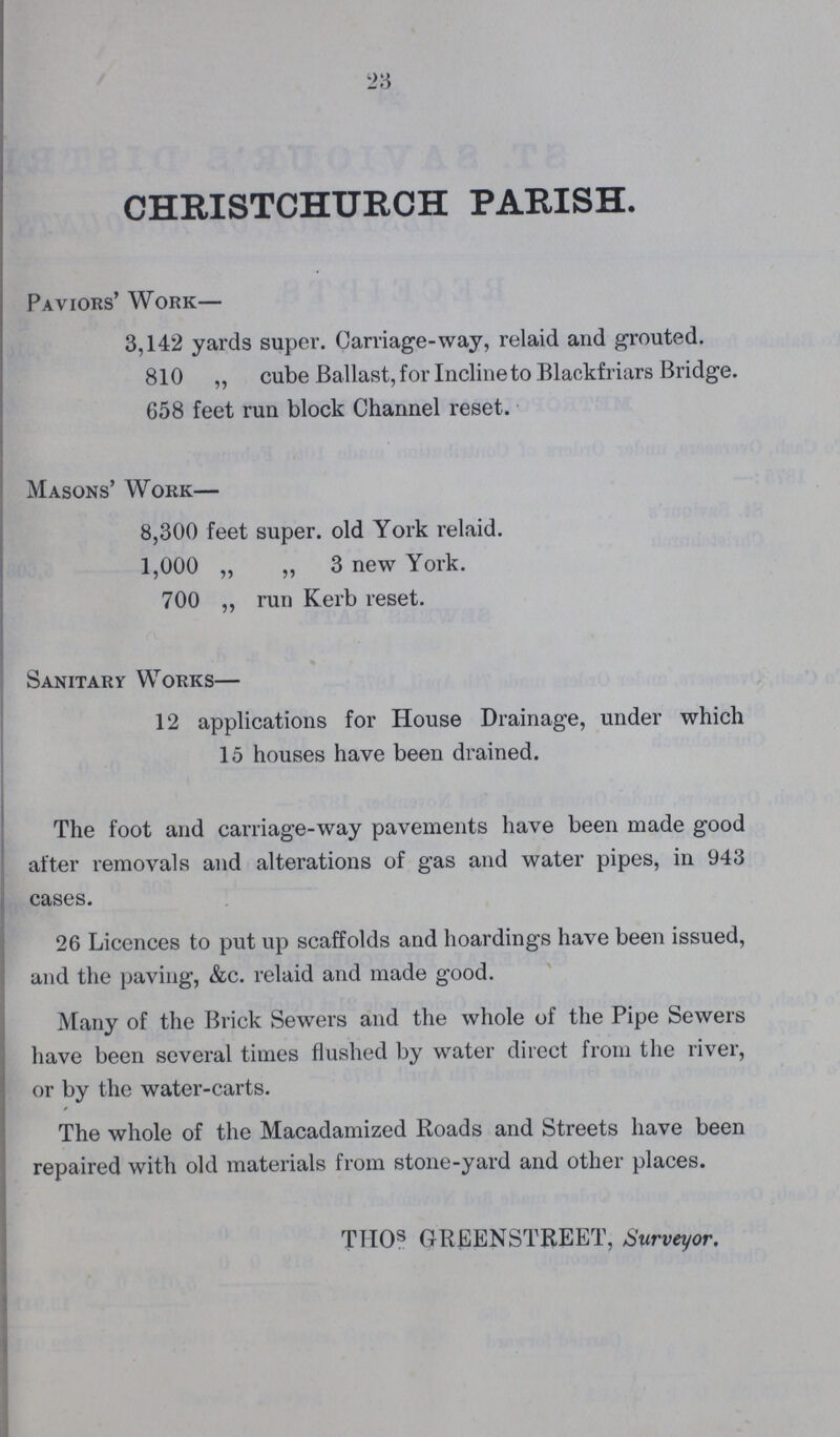 23 CHRISTCHURCH PARISH. Paviors' Work— 3,142 yards super. Carriage-way, relaid and grouted. 810 „ cube Ballast, for Incline to Blackfriars Bridge. 658 feet run block Channel reset. Masons' Work— 8,300 feet super, old York relaid. 1,000 „ ,, 3 new York. 700 „ run Kerb reset. Sanitary Works— 12 applications for House Drainage, under which 15 houses have been drained. The foot and carriage-way pavements have been made good after removals and alterations of gas and water pipes, in 943 cases. 26 Licences to put up scaffolds and hoardings have been issued, and the paving, &c. relaid and made good. Many of the Brick Sewers and the whole of the Pipe Sewers have been several times flushed by water direct from the river, or by the water-carts. The whole of the Macadamized Roads and Streets have been repaired with old materials from stone-yard and other places. TITOS GREENSTREET, Surveyor.