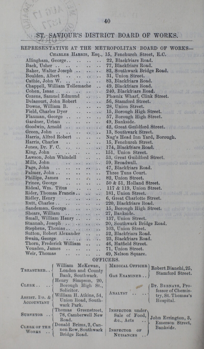40 ST. SAVIOUR'S DISTRICT BOARD OF WORKS. REPRESENTATIVE AT THE METROPOLITAN BOARD OF WORKS. Charles Harris, Esq., 15, Fenchurch Street, E.C. Allingham, George 22, Blackfriars Road. Back, Usher 77, Blackfriars Road. Baker, Walter Joseph 82, Southwark Bridge Road. Boulden, Albert 31, Union Street. Cathie, John W 83, Blackfriars Road. Chappell, William Tollemache 49, Blackfriars Road. Cohen, Isaac 240, Blackfriars Road. Cozens, Samuel Edmund Phoenix Wharf, Clink Street. Delacourt, John Robert 56, Stamford Street. Downs, William B 28, Union Street. Field, Charles Dyer 15, Borough High Street. Flaxman, George 57, Borough High Street. Gardner, Urban 49, Bankside. Goodwin, Arnold 42, Great Guildford Street. Green, John 13, Southwark Street. Harris, Alfred Robert Nag's Head Inn Yard, Borough. Harris, Charles 15, Fenchurch Street. Jones, Dr. F. C 174, Blackfriars Road. King, John 151, Union Street. Lawson, John Whindell 53, Great Guildford Street. Mills, John 59, Broadwall. Page, John 47, Blackfriars Road. Palmer, John Three Tuns Court. Phillips, James 82, Union Street. Prince, George 50 & 51, Holland Street. Rideal, Wm. Titus 117 & 119, Union Street. Rider, Thomas Francis 181, Union Street. Ridley, Henry 6, Great Charlotte Street. Rutt, Charles 220, Blackfriars Road. Sandeman, George 15, Borough High Street. Shears, William 27, Bankside. Small, William Henry 137, Union Street. Stannah, Joseph 20, Southwark Bridge Road. Stephens, Thomas 103, Union Street. Sutton, Bobert Alexander 52, Blackfriars Road. Swain, George 23, Blackfriars Road. Thorn, Frederick William 46, Hatfield Street. Vousden, James 71, Union Street. Weir, Thomas 49, Nelson Square. OFFICERS. Treasurer William McKewan, London and County Bank, Southwark. Cleiik Henry Simpson, 20, Borough High St., Solicitor. Assist. Do. & Accountant William H. Atkins, 54, Union Road, South wark Park. Surveyor Thomas Greenstreet, 78, Camberwell New Road. Clerk of the Works .. Donald Brims,2, Can non Row, Southwark Bridce Road. Medical Officer Gas Examiner .. Robert Bianchi, 25, Stamford Street. Analyst .. Dr. Bernays, Pro fessor of Chemis try, St. Thomas's Hospital. Inspector under Sale of Food, &o., Acts Inspector of Nuisances John Errington, 3, h Emerson Street, Bankside. I