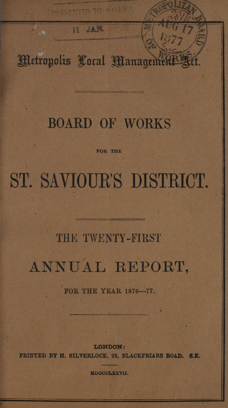 Metropolis Local Management Art. BOARD OF WORKS for the ST. SAVIOUR'S DISTRICT. THE TWENTY-FIRST ANNUAL REPORT, FOR THE YEAR 1876-77. LONDON: PRINTED BY H. SILVERLOCK, 92, BLACKFRIARS ROAD. 8.E. MDCCCLXXVIL
