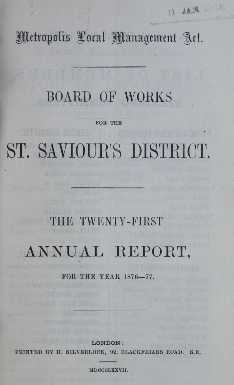 Metropolis Local Management Art. BOARD OF WORKS for the ST. SAVIOUR'S DISTRICT. THE TWENTY-FIRST ANNUAL REPORT, FOR THE YEAR 1876—77. LONDON: PRINTED BY H. SILVERLOCK, 92, BLACKFRIARS ROAD. S.E. mdccclxxvii.