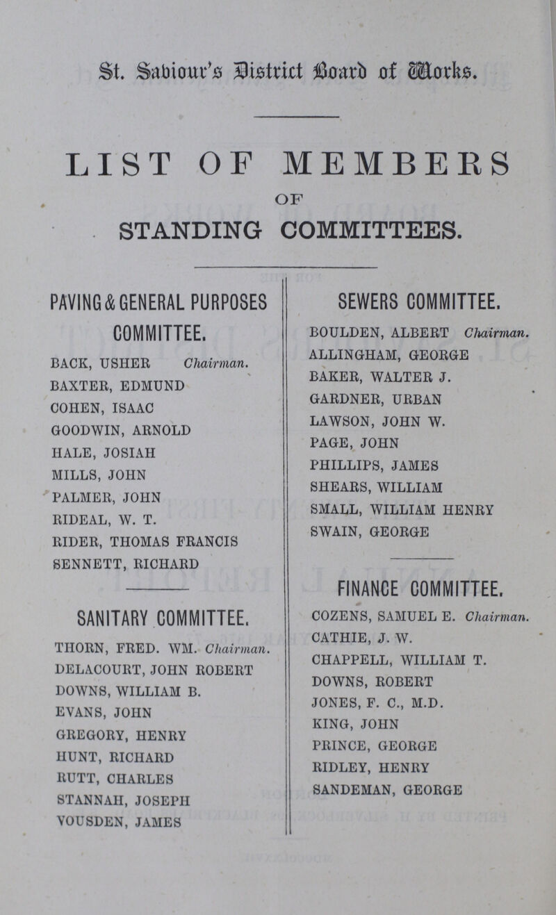 St. Sabiour's District Board of Works. LIST OF MEMBERS OF STANDING COMMITTEES. PAVING&GENERAL PURPOSES COMMITTEE. BACK, USHER Chairman. BAXTER, EDMUND COHEN, ISAAC GOODWIN, ARNOLD HALE, JOSIAH MILLS, JOHN PALMER, JOHN RIDEAL, W. T. RIDER, THOMAS FRANCIS SENNETT, RICHARD SEWERS COMMITTEE. BOULDEN, ALBERT Chairman. ALLINGHAM, GEORGE BAKER, WALTER J. GARDNER, URBAN LAWSON, JOHN W. PAGE, JOHN PHILLIPS, JAMES SHEARS, WILLIAM SMALL, WILLIAM HENRY SWAIN, GEORGE SANITARY COMMITTEE. THORN, FRED. WM. Chairman. DELACOURT, JOHN ROBERT DOWNS, WILLIAM B. EVANS, JOHN GREGORY, HENRY HUNT, RICHARD RUTT, CHARLES STANN AH, JOSEPH VOUSDEN,JAMES FINANCE COMMITTEE. COZENS, SAMUEL E. Chairman. CATHIE, J. W. CHAPPELL, WILLIAM T. DOWNS, ROBERT JONES, F. C., M.D. KING, JOHN PRINCE, GEORGE RIDLEY, HENRY SANDEMAN, GEORGE