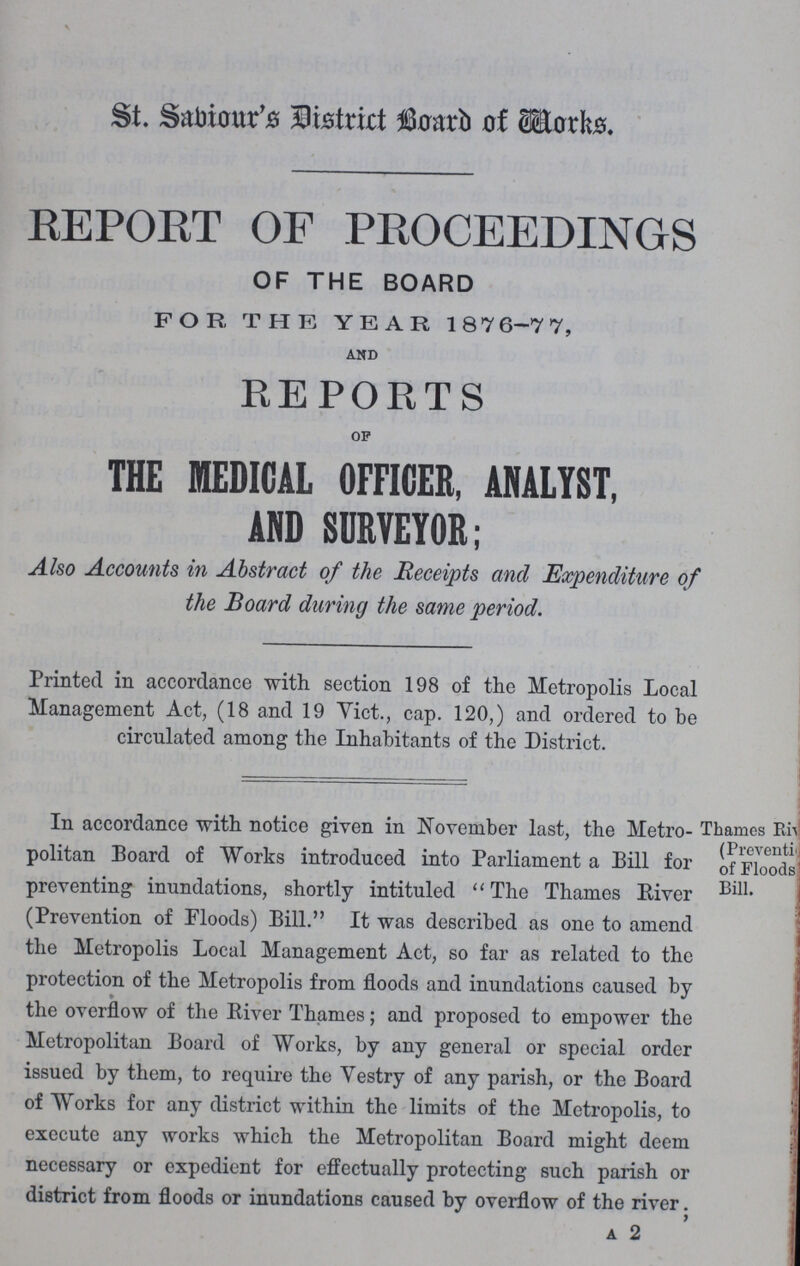 St. Sabiour's District Board of Works. REPORT OF PROCEEDINGS OF THE BOARD FOR THE YEAR 1876-77, AND REPORTS OF THE MEDICAL OFFICER, ANALYST, AND SURVEYOR; Also Accounts in Abstract of the Receipts and Expenditure of the Board during the same period. Printed in accordance with section 198 of the Metropolis Local Management Act, (18 and 19 Vict., cap. 120,) and ordered to be circulated among the Inhabitants of the District. In accordance with notice given in November last, the Metro- Thames Ri??? (Preventi of Floods Bill. politan Board of Works introduced into Parliament a Bill for preventing inundations, shortly intituled The Thames River (Prevention of Floods) Bill. It was described as one to amend the Metropolis Local Management Act, so far as related to the protection of the Metropolis from floods and inundations caused by the overflow of the River Thames; and proposed to empower the Metropolitan Board of Works, by any general or special order issued by them, to require the Vestry of any parish, or the Board of Works for any district within the limits of the Metropolis, to execute any works which the Metropolitan Board might deem necessary or expedient for effectually protecting such parish or district from floods or inundations caused by overflow of the river. a 2