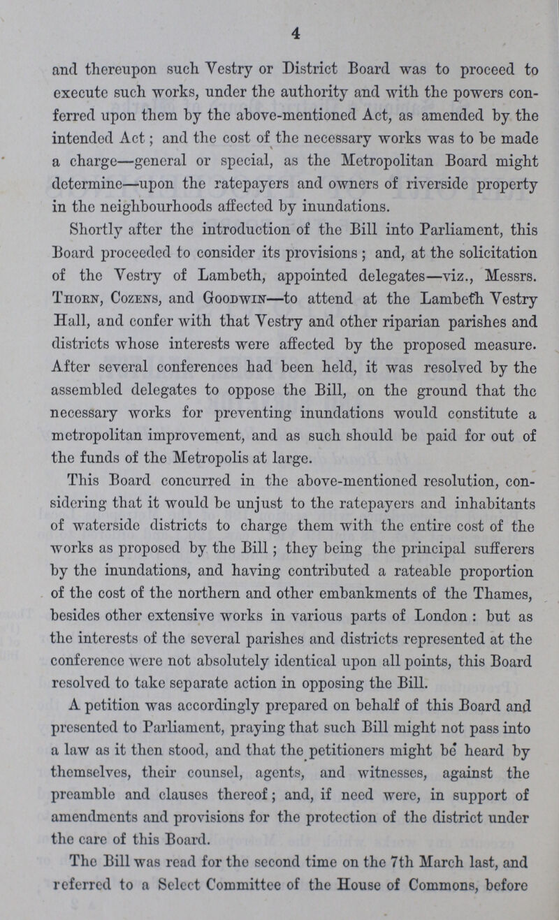 4 and thereupon such Vestry or District Board was to proceed to execute such works, under the authority and with the powers con ferred upon them by the above-mentioned Act, as amended by the intended Act; and the cost of the necessary works was to be made a charge—general or special, as the Metropolitan Board might determine—upon the ratepayers and owners of riverside property in the neighbourhoods affected by inundations. Shortly after the introduction of the Bill into Parliament, this Board proceeded to consider its provisions; and, at the solicitation of the Vestry of Lambeth, appointed delegates—viz., Messrs Thorn, Cozens, and Goodwin—to attend at the Lambeth Vestry Hall, and confer with that Vestry and other riparian parishes and districts whose interests were affected by the proposed measure After several conferences had been held, it was resolved by the assembled delegates to oppose the Bill, on the ground that the necessary works for preventing inundations would constitute a metropolitan improvement, and as such should be paid for out of the funds of the Metropolis at large. This Board concurred in the above-mentioned resolution, con sidering that it would be unjust to the ratepayers and inhabitants of waterside districts to charge them with the entire cost of the works as proposed by the Bill; they being the principal sufferers by the inundations, and having contributed a rateable proportion of the cost of the northern and other embankments of the Thames, besides other extensive works in various parts of London: but as the interests of the several parishes and districts represented at the conference were not absolutely identical upon all points, this Board resolved to take separate action in opposing the Bill. A petition was accordingly prepared on behalf of this Board and presented to Parliament, praying that such Bill might not pass into a law as it then stood, and that the petitioners might be heard by themselves, their counsel, agents, and witnesses, against the preamble and clauses thereof; and, if need were, in support of amendments and provisions for the protection of the district under the care of this Board. The Bill was read for the second time on the 7th March last, and referred to a Selcct Committee of the House of Commons, before