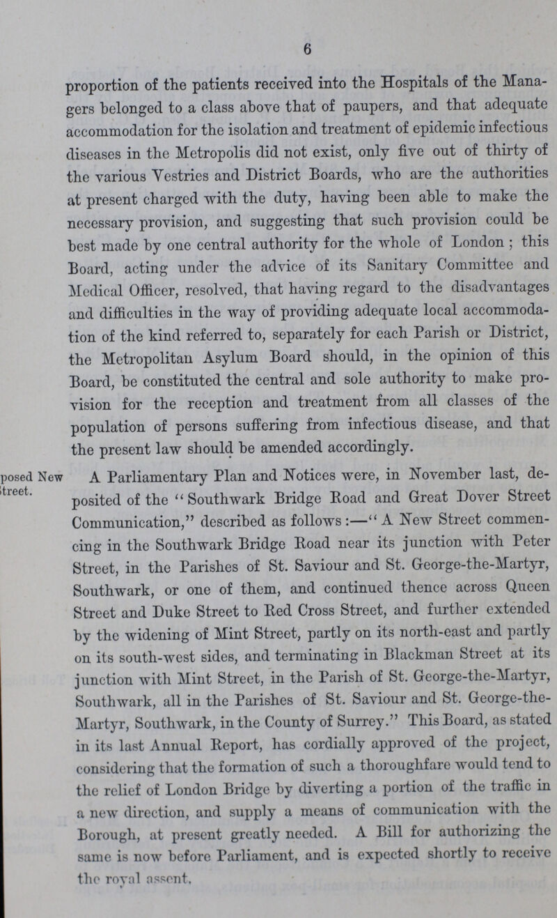 6 proportion of the patients received into the Hospitals of the Mana gers belonged to a class above that of paupers, and that adequate accommodation for the isolation and treatment of epidemic infectious diseases in the Metropolis did not exist, only five out of thirty of the various Vestries and District Boards, who are the authorities at present charged with the duty, having been able to make the necessary provision, and suggesting that such provision could be best made by one central authority for the whole of London; this Board, acting under the advice of its Sanitary Committee and Medical Officer, resolved, that having regard to the disadvantages and difficulties in the way of providing adequate local accommoda tion of the kind referred to, separately for each Parish or District, the Metropolitan Asylum Board should, in the opinion of this Board, be constituted the central and sole authority to make pro vision for the reception and treatment from all classes of the population of persons suffering from infectious disease, and that the present law should be amended accordingly. posed New street. A Parliamentary Plan and Notices were, in November last, de posited of the Southwark Bridge Road and Great Dover Street Communication, described as follows:—A New Street commen cing in the Southwark Bridge Road near its junction with Peter Street, in the Parishes of St. Saviour and St. George-the-Martyr, Southwark, or one of them, a,nd continued thence across Queen Street and Duke Street to Red Cross Street, and further extended by the widening of Mint Street, partly on its north-east and partly on its south-west sides, and terminating in Blackman Street at its junction with Mint Street, in the Parish of St. George-the-Martyr, Southwark, all in the Parishes of St. Saviour and St. George-the Martyr, Southwark, in the County of Surrey. This Board, as stated in its last Annual Report, has cordially approved of the project, considering that the formation of such a thoroughfare would tend to the relief of London Bridge by diverting a portion of the traffic in a new direction, and supply a means of communication with the Borough, at present greatly needed. A Bill for authorizing the same is now before Parliament, and is expected shortly to receive the roval assent.