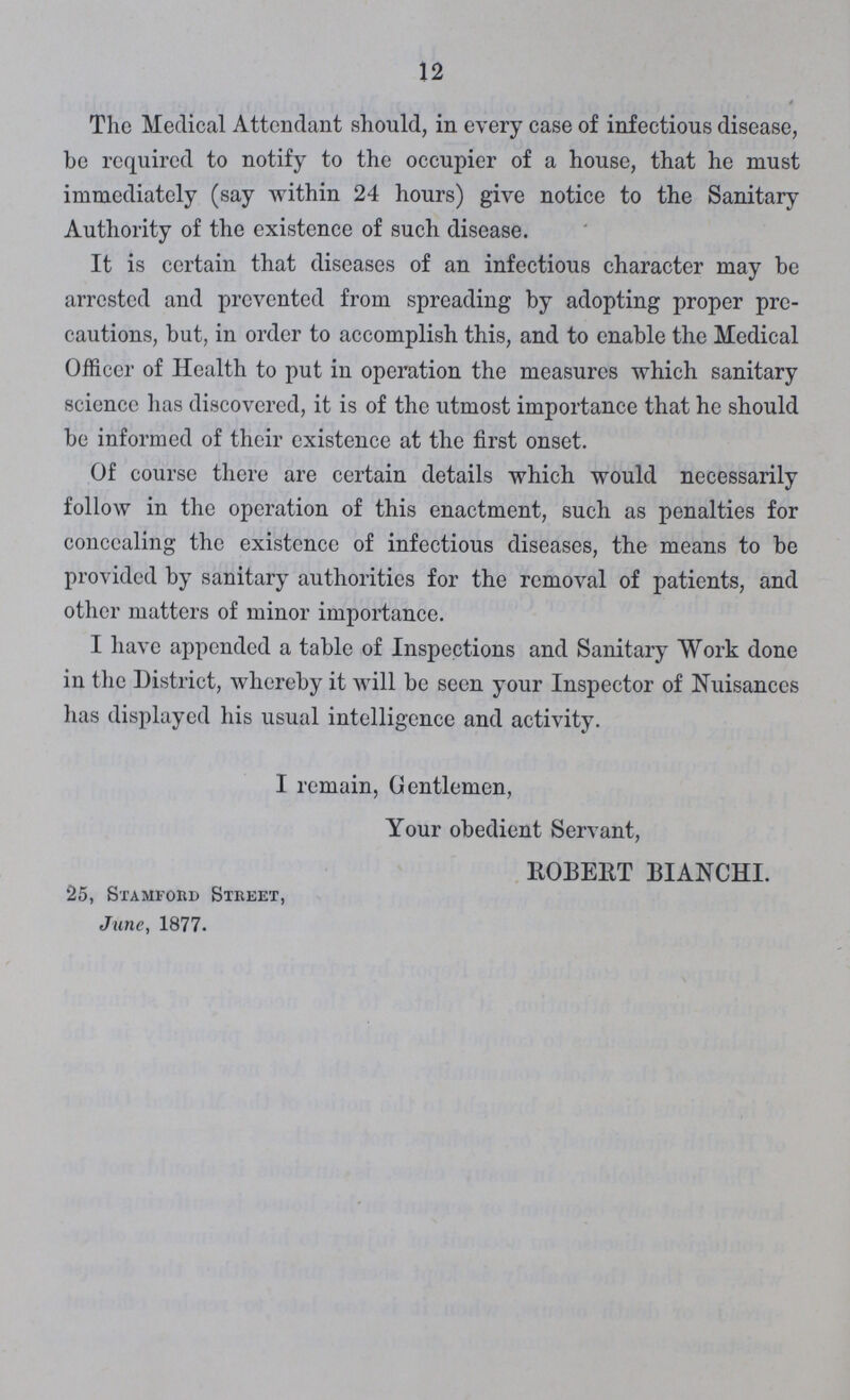 12 The Medical Attendant should, in every case of infectious disease, be required to notify to the occupier of a house, that he must immediately (say within 24 hours) give notice to the Sanitary Authority of the existence of such disease. It is certain that diseases of an infectious character may be arrested and prevented from spreading by adopting proper pre cautions, but, in order to accomplish this, and to enable the Medical Officer of Health to put in operation the measures which sanitary science has discovered, it is of the utmost importance that he should be informed of their existence at the first onset. Of course there are certain details which would necessarily follow in the operation of this enactment, such as penalties for concealing the existence of infectious diseases, the means to be provided by sanitary authorities for the removal of patients, and other matters of minor importance. I have appended a table of Inspections and Sanitary Work done in the District, whereby it will be seen your Inspector of Nuisances has displayed his usual intelligence and activity. I remain, Gentlemen, Your obedient Servant, HOBERT BIANCHI. 25, Stamford Street, June, 1877.