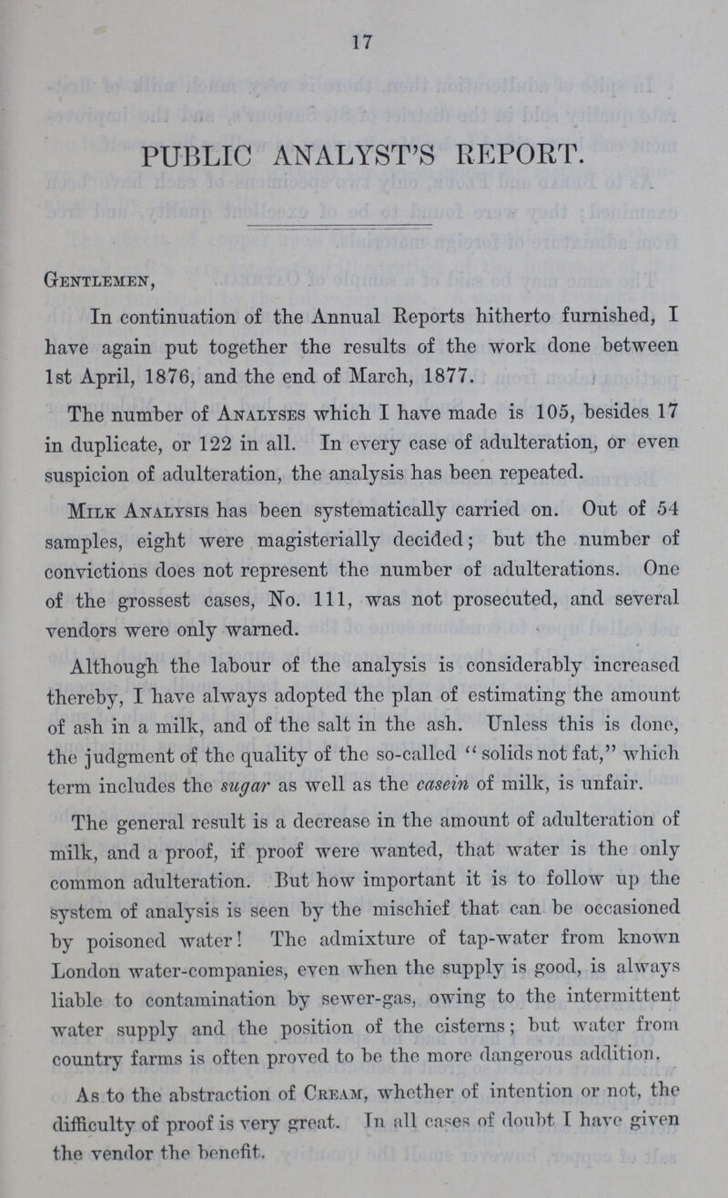 17 PUBLIC ANALYST'S REPORT. Gentlemen, In continuation of the Annual Reports hitherto furnished, I have again put together the results of the work done between 1st April, 1876, and the end of March, 1877. The number of Analyses which I have made is 105, besides 17 in duplicate, or 122 in all. In every case of adulteration, or even suspicion of adulteration, the analysis has been repeated. Milk Analysis has been systematically carried on. Out of 54 samples, eight were magisterially decided; but the number of convictions does not represent the number of adulterations. One of the grossest cases, No. 111, was not prosecuted, and several vendors were only warned. Although the labour of the analysis is considerably increased thereby, I have always adopted the plan of estimating the amount of ash in a milk, and of the salt in the ash. Unless this is done, the judgment of the quality of the so-called solids not fat, which term includes the sugar as well as the casein of milk, is unfair. The general result is a decrease in the amount of adulteration of milk, and a proof, if proof were wanted, that water is the only common adulteration. But how important it is to follow up the system of analysis is seen by the mischief that can be occasioned by poisoned water! The admixture of tap-water from known London water-companies, even when the supply is good, is always liable to contamination by sewer-gas, owing to the intermittent water supply and the position of the cisterns; but water from country farms is often proved to be the more dangerous addition. As to the abstraction of Cream, whether of intention or not, the difficulty of proof is very great. In all cases of doubt I have given the vendor the benefit.
