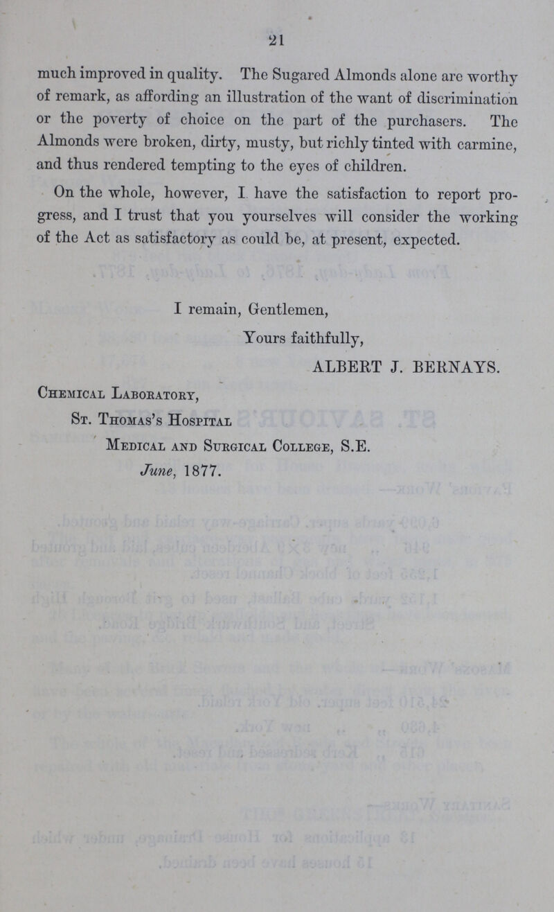 21 much improved in quality. The Sugared Almonds alone arc worthy of remark, as affording an illustration of the want of discrimination or the poverty of choice on the part of the purchasers. The Almonds were broken, dirty, musty, but richly tinted with carmine, and thus rendered tempting to the eyes of children. On the whole, however, I have the satisfaction to report pro gress, and I trust that you yourselves will consider the working of the Act as satisfactory as could be, at present, expected. I remain, Gentlemen, Yours faithfully, ALBERT J. BERNAYS. Chemical Laboratory, St. Thomas's Hospital Medical and Surgical College, S.E. June, 1877.