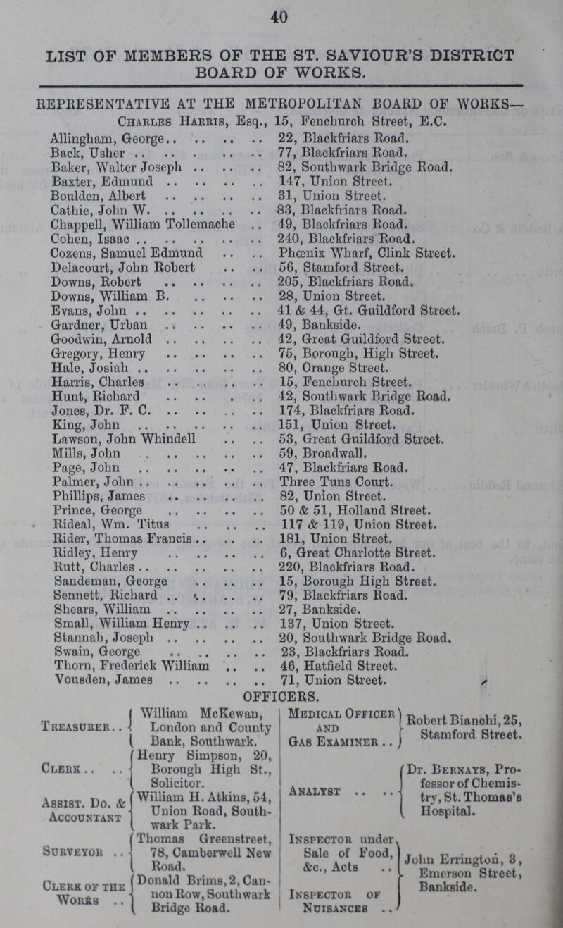 40 LIST OF MEMBERS OF THE ST. SAVIOUR'S DISTRICT BOARD OF WORKS. REPRESENTATIVE AT THE METROPOLITAN BOARD OF WORKS— Charles Harris, Esq., 15, Fenchurch Street, E.C. Allingham, George 22, Blackfriars Road. Back, Usher 77, Blackfriars Road. Baker, Walter Joseph 82, Southwark Bridge Road. Baxter, Edmund 147, Union Street. Boulden, Albert 31, Union Street. Cathie, John W 83, Blackfriars Road. Chappell, William Tollemache 49, Blackfriars Road. Cohen, Isaac 240, Blackfriars Road. Cozens, Samuel Edmund Phœnix Wharf, Clink Street. Delacourt, John Robert 56, Stamford Street. Downs, Robert 205, Blackfriars Road. Downs, William B. 28, Union Street. Evans, John 41 & 44, Gt. Guildford Street. Gardner, Urban 49, Bankside. Goodwin, Arnold 42, Great Guildford Street. Gregory, Henry 75, Borough, High Street. Hale, Josiah 80, Orange Street. Harris, Charles 15, Fenchurch Street. Hunt, Richard 42, Southwark Bridge Road. Jones, Dr. F. C. 174, Blackfriars Road. King, John 151, Union Street. Lawson, John Whindell 53, Great Guildford Street. Mills, John 59, Broadwall. Page, John 47, Blackfriars Road. Palmer, John Three Tuns Court. Phillips, James 82, Union Street. Prince, George 50 & 51, Holland Street. Rideal, Wm. Titus 117 & 119, Union Street. Rider, Thomas Francis 181, Union Street. Ridley, Henry 6, Great Charlotte Street. Rutt, Charles 220, Blackfriars Road. Sandeman, George 15, Borough High Street. Sennett, Richard 79, Blackfriars Road. Shears, William 27, Bankside. Small, William Henry 137, Union Street. Stannah, Joseph 20, Southwark Bridge Road. Swain, George 23, Blackfriars Road. Thorn, Frederick William 46, Hatfield Street. Vousden, James 71, Union Street. OFFICERS. Treasurer William McKewan, London and County Bank, Southwark. Clerk . Henry Simpson, 20, Borough High St., Solicitor. Assist. Do. & Accountant William H. Atkins, 54, Union Road, South wark Park. Surveyor Thomas Greenstreet, 78, Camberwell New Road. Clerk of the Works Donald Brims, 2, Can non Row, Southwark Bridge Road. Medical Officer and Gab Examiner Robert Bianchi, 25, Stamford Street. Analyst Dr. Bernays, Pro fessor of Chemis try, St. Thomas's Hospital. Inspector under Sale of Food, &c., Acts Inspector of nuisances John Errington, 3, Emerson Street, Bankside.