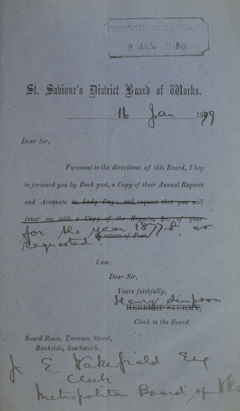 St. Sabiour's District Board of Works. 16 Jan 1879 Dear Sir, Pursuant to the directions of this Board, I beg to forward you by Book post, a Copy of their Annual Reports / and Accounts I am, Dear Sir, Yours faithfully, Board Room, Emerson Street, Bankside, Southwark.