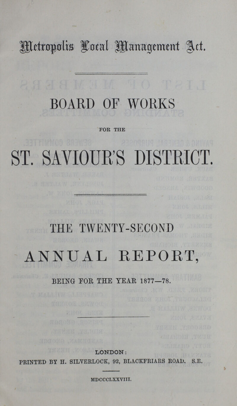 Metropolis Local Management Act. BOARD OF WORKS for the ST. SAVIOUR'S DISTRICT. THE TWENTY-SECOND ANNUAL REPORT, BEING FOR THE TEAR 1877—78. LONDON: PRINTED BY H. SILYERLOCK, 92, BLACKFRIARS ROAD. S.E. mdccclxxviii.