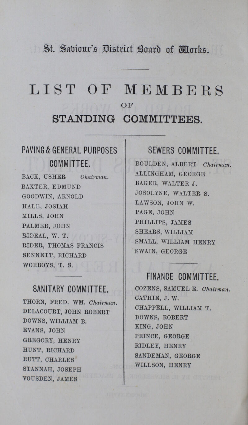 St. Sabiour's District Board of Works. LIST OF MEMBERS OF STANDING COMMITTEES. PAVING&GENERAL PURPOSES COMMITTEE. BACK, USHER Chairman. BAXTER, EDMUND GOODWIN, ARNOLD HALE, JOSIAH MILLS, JOHN PALMER, JOHN RIDEAL, W. T. RIDER, THOMAS FRANCIS SENNETT, RICHARD WORBOYS, T. S. SANITARY COMMITTEE. THORN, FRED. WM. Chairman. DELACOURT, JOHN ROBERT DOWNS, WILLIAM B. EVANS, JOHN GREGORY, HENRY HUNT, RICHARD RUTT, CHARLES STANNAH, JOSEPH VOUSDEN, JAMES SEWERS COMMITTEE. BOULDEN, ALBERT Chairman. ALLINGHAM, GEORGE BAKER, WALTER J. JOSOLYNE, WALTER S. LAWSON, JOHN W. PAGE, JOHN PHILLIPS, JAMES SHEARS, WILLIAM SMALL, WILLIAM HENRY SWAIN, GEORGE FINANCE COMMITTEE. COZENS, SAMUEL E. Chairman. CATHIE, J. W. CHAPPELL, WILLIAM T. DOWNS, ROBERT KING, JOHN PRINCE, GEORGE RIDLEY, HENRY SANDEMAN, GEORGE WILLSON, HENRY