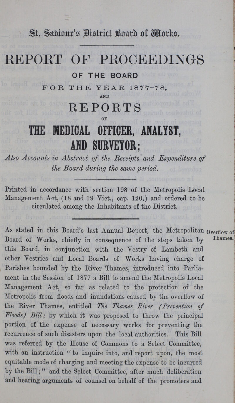 St. Sabiour's District Board of Works. REPORT OF PROCEEDINGS OF THE BOARD FOR THE YEAR 187 7-7 8, AND REPORTS OF THE MEDICAL OFFICER, ANALYST, AND SURVEYOR; Also Accounts in Abstract of the Receipts and Expenditure of the Board during the same period. Printed in accordance with section 198 of the Metropolis Local Management Act, (18 and 19 Vict., cap. 120,) and ordered to be circulated among the Inhabitants of the District. As stated in this Board's last Annual Report, the Metropolitan Board of Works, chiefly in consequence of the steps taken by this Board, in conjunction with the Vestry of Lambeth and other Vestries and Local Boards of Works having charge of Parishes bounded by the River Thames, introduced into Parlia ment in the Session of 1877 a Bill to amend the Metropolis Local Management Act, so far as related to the protection of the Metropolis from floods and inundations caused by the overflow of the River Thames, entitled The Thames River (Prevention of Floods) Bill; by which it was proposed to throw the principal portion of the expense of necessary works for preventing the recurrence of such disasters upon the local authorities. This Bill was referred by the House of Commons to a Select Committee, with an instruction to inquire into, and report upon, the most equitable mode of charging and meeting the expense to be incurred by the Bill; and the Select Committee, after much deliberation and hearing arguments of counsel on behalf of the promoters and Overflow of Thames.