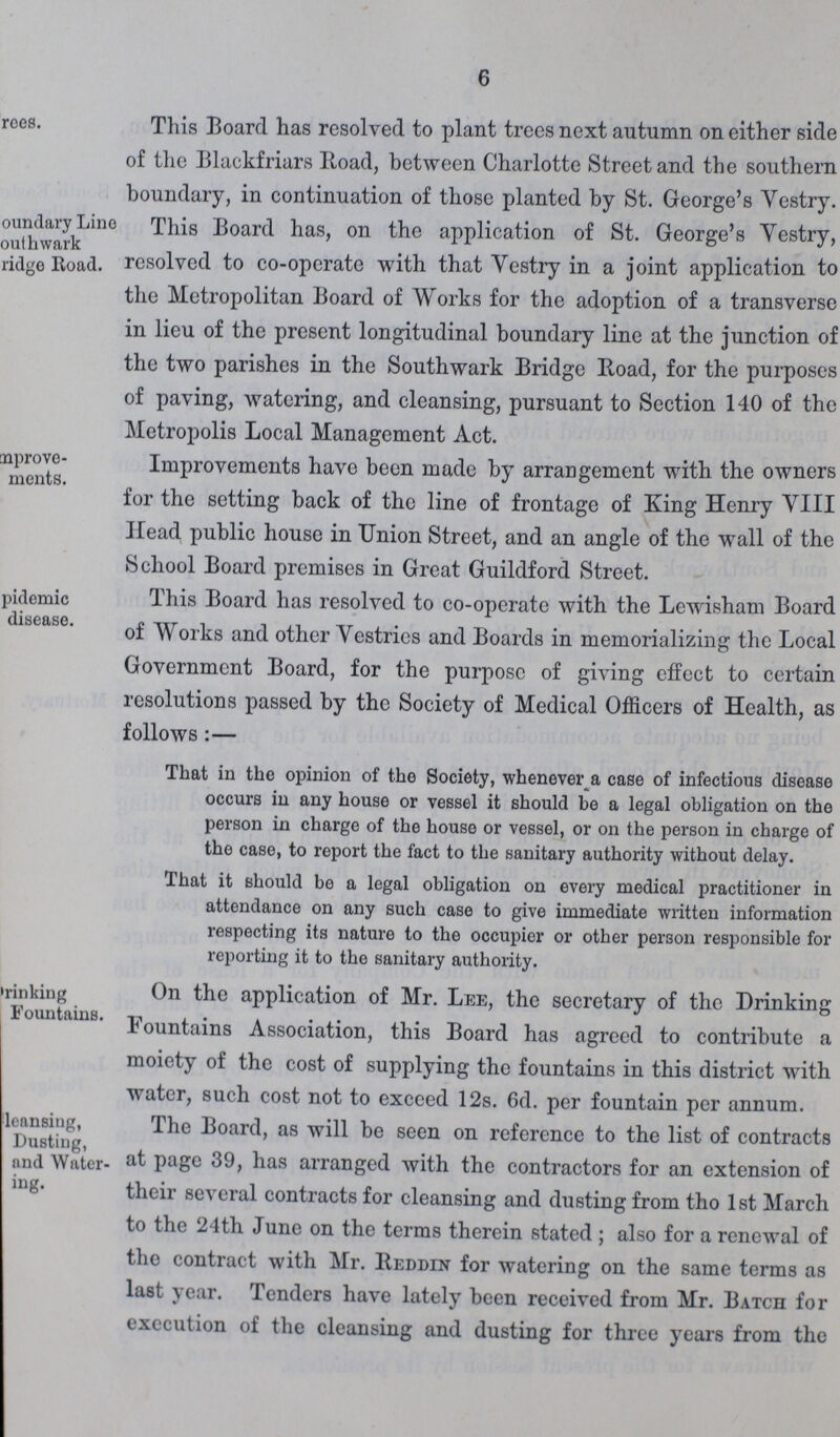 6 ???rees. This Board has resolved to plant trees next autumn on either side of the Blackfriars Road, between Charlotte Street and the southern boundary, in continuation of those planted by St. George's Vestry. ???oundary Lino Southwark ???ridge Road. This Board has, on the application of St. George's Vestry, resolved to co-operate with that Vestry in a joint application to the Metropolitan Board of Works for the adoption of a transverse in lieu of the present longitudinal boundary line at the junction of the two parishes in the Southwark Bridge Road, for the purposes of paving, watering, and cleansing, pursuant to Section 140 of the Metropolis Local Management Act. Improve ments. Improvements have been made by arrangement with the owners for the setting back of the line of frontage of King Henry VIII Head public house in Union Street, and an angle of the wall of the School Board premises in Great Guildford Street. pidemic disease. This Board has resolved to co-operate with the Lewisham Board of Works and other Vestries and Boards in memorializing the Local Government Board, for the purpose of giving effect to certain resolutions passed by the Society of Medical Officers of Health, as follows:— That in the opinion of the Society, whenever a case of infections disease occurs in any house or vessel it should be a legal obligation on the person in charge of the house or vessel, or on the person in charge of the case, to report the fact to the sanitary authority without delay. That it should be a legal obligation on every medical practitioner in attendance on any such case to give immediate written information respecting its nature to the occupier or other person responsible for reporting it to the sanitary authority. Drinking Fountains. On the application of Mr. Lee, the secretary of the Drinking Fountains Association, this Board has agreed to contribute a moiety of the cost of supplying the fountains in this district with water, such cost not to exceed 12s. 6d. per fountain per annum. Cleansing, Dusting, and Water ???ing. The Board, as will be seen on reference to the list of contracts at page 39, has arranged with the contractors for an extension of their several contracts for cleansing and dusting from the 1st March to the 24th June on the terms therein stated ; also for a renewal of tho contract with Mr. Reddin for watering on the same terms as last year. Tenders have lately been received from Mr. Batch for execution of the cleansing and dusting for three years from the