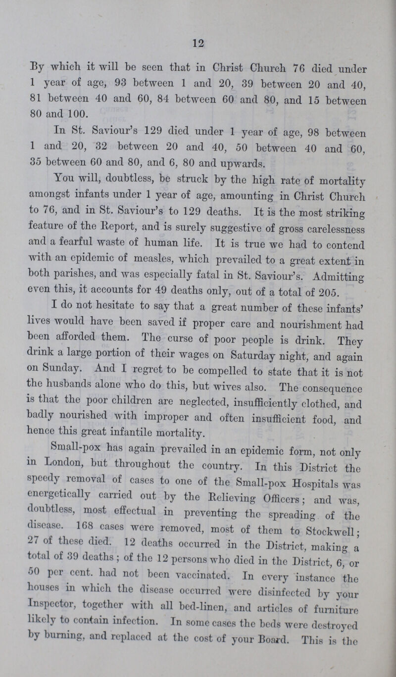 12 By which it will be seen that in Christ Church 76 died under 1 year of age, 93 between 1 and 20, 39 between 20 and 40, 81 between 40 and 60, 84 between 60 and 80, and 15 between 80 and 100. In St. Saviour's 129 died under 1 year of age, 98 between 1 and 20, 32 between 20 and 40, 50 between 40 and 60, 35 between 60 and 80, and 6, 80 and upwards. You will, doubtless, be struck by the high rate of mortality amongst infants under 1 year of age, amounting in Christ Church to 76, and in St. Saviour's to 129 deaths. It is the most striking feature of the Report, and is surely suggestive of gross carelessness and a fearful waste of human life. It is true we had to contend with an epidemic of measles, which prevailed to a great extent in both parishes, and was especially fatal in St. Saviour's. Admitting even this, it accounts for 49 deaths only, out of a total of 205. I do not hesitate to say that a great number of these infants' lives would have been saved if proper care and nourishment had been afforded them. The curse of poor people is drink. They drink a large portion of their wages on Saturday night, and again on Sunday. And I regret to be compelled to state that it is not the husbands alone who do this, but wives also. The consequence is that the poor children are neglected, insufficiently clothed, and badly nourished with improper and often insufficient food, and hence this great infantile mortality. Small-pox has again prevailed in an epidemic form, not only in London, but throughout the country. In this District the speedy removal of cases to one of the Small-pox Hospitals was energetically carried out by the Relieving Officers; and was, doubtless, most effectual in preventing the spreading of the disease. 168 cases were removed, most of them to Stockwell; 27 of these died. 12 deaths occurred in the District, making a total of 39 deaths; of the 12 persons who died in the District, 6, or 50 per cent. had not been vaccinated. In every instance the houses in which the disease occurred were disinfected by your Inspector, together with all bed-linen, and articles of furniture likely to contain infection. In some cases the beds were destroyed by burning, and replaced at the cost of your Board. This is the
