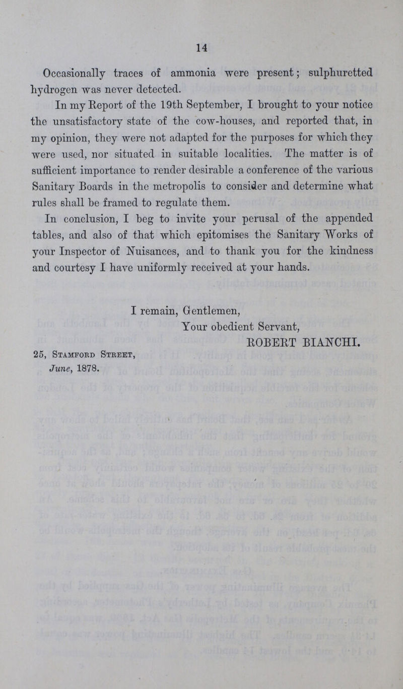 14 Occasionally traces of ammonia were present; sulphuretted hydrogen was never detected. In my Report of the 19th September, I brought to your notice the unsatisfactory state of tho cow-houses, and reported that, in my opinion, they were not adapted for the purposes for which they were used, nor situated in suitable localities. The matter is of sufficient importance to render desirable a conference of the various Sanitary Boards in the metropolis to consider and determine what rules shall be framed to regulate them. In conclusion, I beg to invite your perusal of the appended tables, and also of that which epitomises the Sanitary Works of your Inspector of Nuisances, and to thank you for the kindness and courtesy I have uniformly received at your hands. I remain, Gentlemen, Your obedient Servant, ROBERT BIANCHI. 25, Stamford Street, June, 1878.