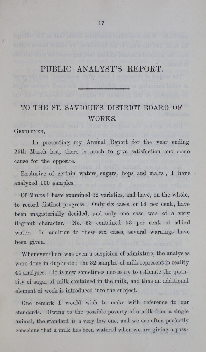 17 PUBLIC ANALYST'S REPORT. TO THE ST. SAVIOUR'S DISTRICT BOARD OF WORKS. Gentlemen, In presenting my Annual Report for the year ending 25th March last, there is much to give satisfaction and some cause for the opposite. Exclusive of certain waters, sugars, hops and malts, I have analyzed 100 samples. Of Milks I have examined 32 varieties, and have, on the whole, to record distinct progress. Only six cases, or 18 per cent., have been magisterially decided, and only one case was of a very flagrant character. No. 53 contained 53 per cent. of added water. In addition to these six cases, several warnings have been given. Whenever there was even a suspicion of admixture, the analys es were done in duplicate; the 32 samples of milk represent in reality 44 analyses. It is now sometimes necessary to estimate the quan tity of sugar of milk contained in the milk, and thus an additional element of work is introduced into the subject. One remark I would wish to make with reference to our f standards. Owing to the possible poverty of a milk from a single animal, the standard is a very low one, and we are often perfectly conscious that a milk has been watered when we are giving a pass-