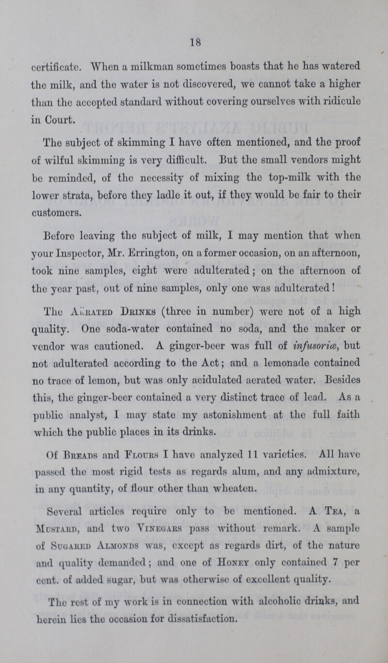 18 certificate. When a milkman sometimes boasts that he has watered the milk, and the water is not discovered, we cannot take a higher than the accepted standard without covering ourselves with ridicule in Court. The subject of skimming I have often mentioned, and the proof of wilful skimming is very difficult. But the small vendors might be reminded, of the necessity of mixing the top-milk with the lower strata, before they ladle it out, if they would be fair to their customers. Before leaving the subject of milk, I may mention that when your Inspector, Mr. Errington, on a former occasion, on an afternoon, took nine samples, eight were adulterated; on the afternoon of the year past, out of nine samples, only one was adulterated! The Aerated Drinks (three in number) were not of a high quality. One soda-water contained no soda, and the maker or vendor was cautioned. A ginger-beer was full of infusoria, but not adulterated according to the Act; and a lemonade contained no trace of lemon, but was only acidulated aerated water. Besides this, the ginger-beer contained a very distinct trace of lead. As a public analyst, I may state my astonishment at the full faith which tho public places in its drinks. Of Breads and Flours I have analyzed 11 varieties. All have passed the most rigid tests as regards alum, and any admixture, in any quantity, of flour other than wheaten. Several articles require only to be mentioned. A Tea, a Mustard, and two Vinegars pass without remark. A sample of Sugared Almonds was, except as regards dirt, of the nature and quality demanded; and one of Honey only contained 7 per ccnt. of added sugar, but was otherwise of excellent quality. The rest of my work is in connection with alcoholic drinks, and herein lies the occasion for dissatisfaction.