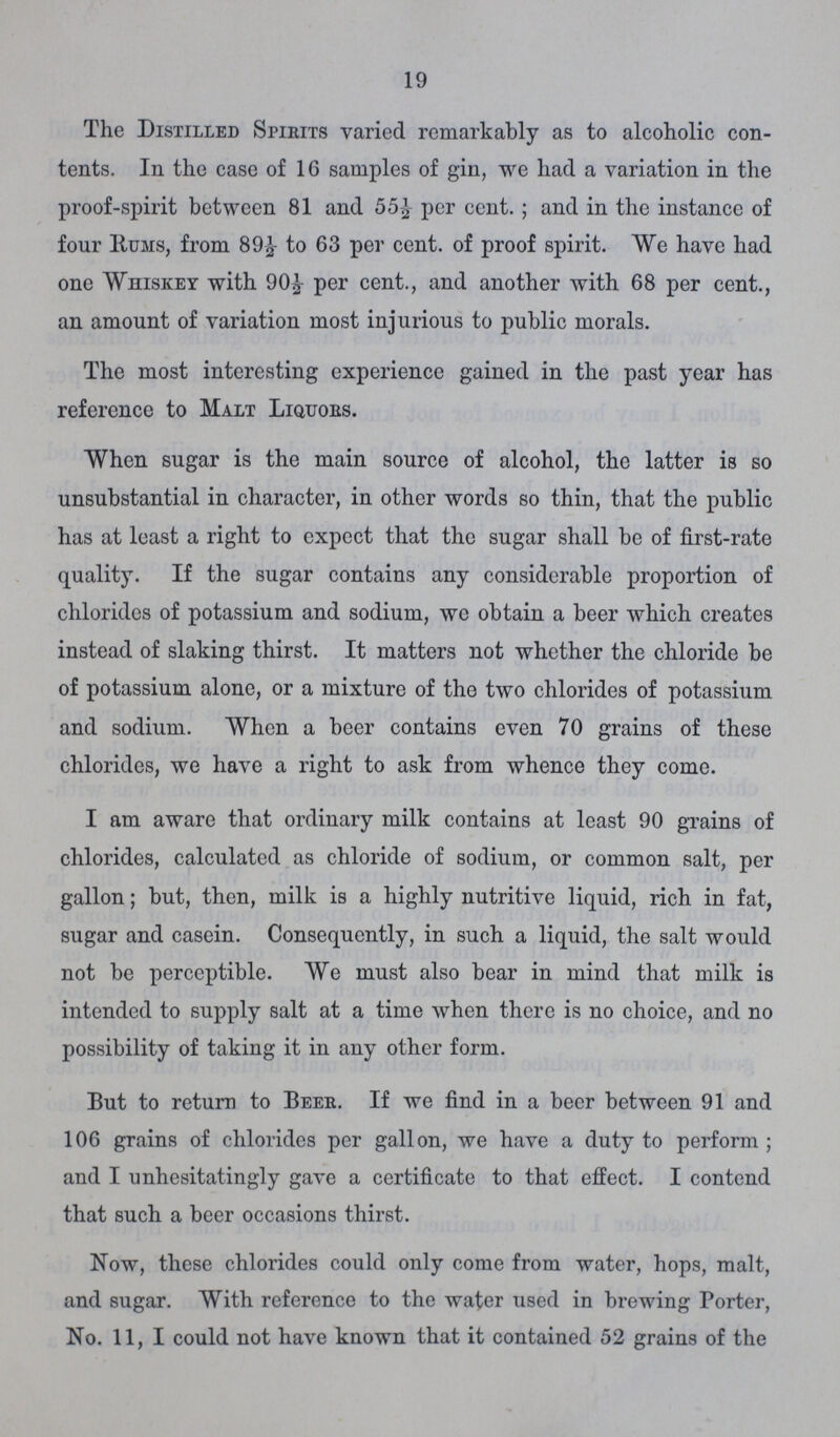 19 The Distilled Spirits varied remarkably as to alcoholic con tents. In the case of 16 samples of gin, we had a variation in the proof-spirit between 81 and 55½ per cent.; and in the instance of four Hums, from 89½ to 63 per cent, of proof spirit. We have had one Whiskey with 90½ per cent., and another with 68 per cent., an amount of variation most injurious to public morals. The most interesting experience gained in the past year has reference to Malt Liquors. When sugar is the main source of alcohol, the latter is so unsubstantial in character, in other words so thin, that the public has at least a right to expect that the sugar shall be of first-rate quality. If the sugar contains any considerable proportion of chlorides of potassium and sodium, we obtain a beer which creates instead of slaking thirst. It matters not whether the chloride be of potassium alone, or a mixture of the two chlorides of potassium and sodium. When a beer contains even 70 grains of these chlorides, we have a right to ask from whence they come. I am aware that ordinary milk contains at least 90 grains of chlorides, calculated as chloride of sodium, or common salt, per gallon; but, then, milk is a highly nutritive liquid, rich in fat, sugar and casein. Consequently, in such a liquid, the salt would not be perceptible. We must also bear in mind that milk is intended to supply salt at a time when there is no choice, and no possibility of taking it in any other form. But to return to Beer. If we find in a beer between 91 and 106 grains of chlorides per gallon, we have a duty to perform; and I unhesitatingly gave a certificate to that effect. I contend that such a beer occasions thirst. Now, these chlorides could only come from water, hops, malt, and sugar. With reference to the water used in brewing Porter, No. 11, I could not have known that it contained 52 grains of the
