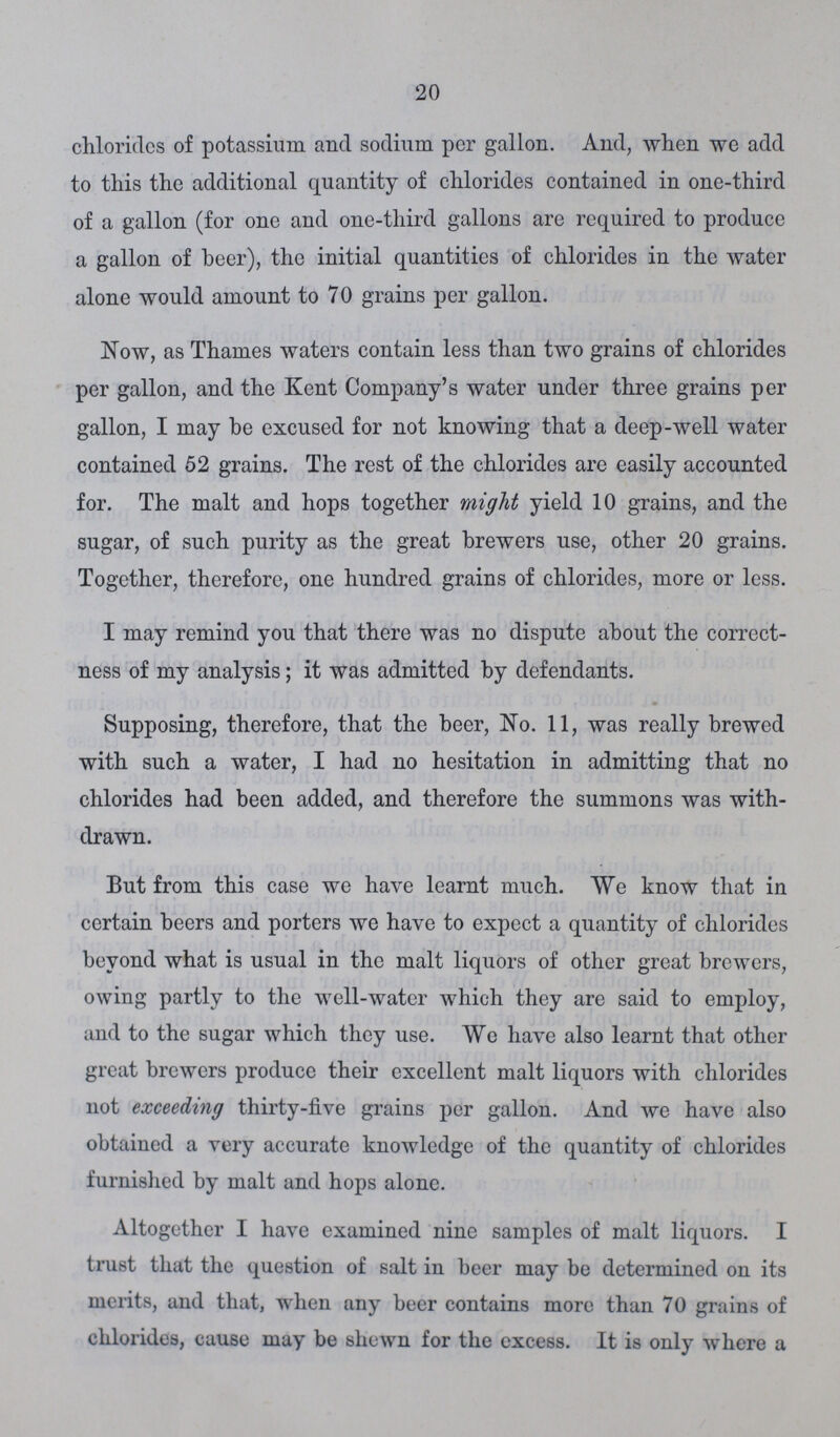 20 chlorides of potassium and sodium per gallon. And, when we add to this the additional quantity of chlorides contained in one-third of a gallon (for one and one-third gallons are required to produce a gallon of beer), the initial quantities of chlorides in the water alone would amount to 70 grains per gallon. Now, as Thames waters contain less than two grains of chlorides per gallon, and the Kent Company's water under three grains per gallon, I may be excused for not knowing that a deep-well water contained 52 grains. The rest of the chlorides are easily accounted for. The malt and hops together might yield 10 grains, and the sugar, of such purity as the great brewers use, other 20 grains. Together, therefore, one hundred grains of chlorides, more or less. I may remind you that there was no dispute about the correct ness of my analysis; it was admitted by defendants. Supposing, therefore, that the beer, No. 11, was really brewed with such a water, I had no hesitation in admitting that no chlorides had been added, and therefore the summons was with drawn. But from this case we have learnt much. We know that in certain beers and porters we have to expect a quantity of chlorides beyond what is usual in the malt liquors of other great brewers, owing partly to the well-water which they are said to employ, and to the sugar which they use. We have also learnt that other great brewers produce their excellent malt liquors with chlorides not exceeding thirty-five grains per gallon. And we have also obtained a very accurate knowledge of the quantity of chlorides furnished by malt and hops alone. Altogether I have examined nine samples of malt liquors. I trust that the question of salt in beer may be determined on its merits, and that, when any beer contains more than 70 grains of chlorides, cause may be shewn for the excess. It is only where a
