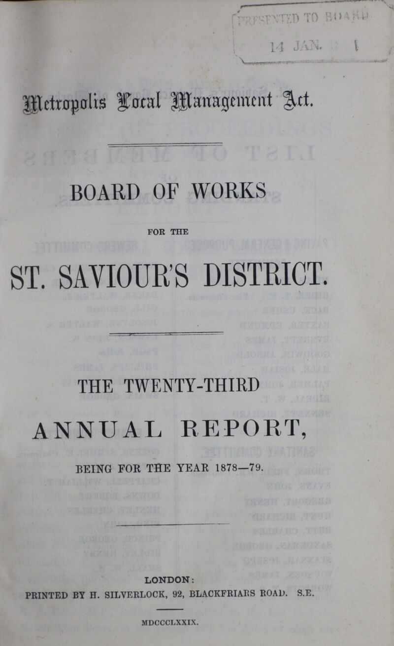 Metropolis Local Management Act. BOARD OF WORKS for the ST. SAVIOUR'S DISTRICT. THE TWENTY-THIRD ANNUAL REPORT, BEING FOR THE YEAR 1878—79. LONDON: PRINTED BY H. SILVERLOCK, 92, BLACKFRIARS ROAD. S.E. mdccclxxix.