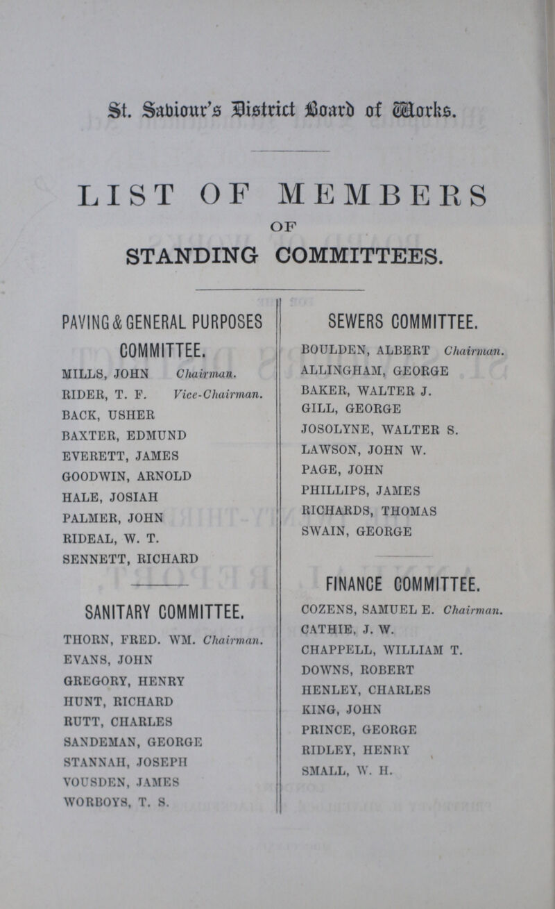 St. Sabiour's District Board of Works. LIST OF MEMBERS OF STANDING COMMITTEES. PAVING&GENERAL PURPOSES COMMITTEE. MILLS, JOHN Chairman. RIDER, T. F. Vice-Chairman. BACK, USHER BAXTER, EDMUND EVERETT, JAMES GOODWIN, ARNOLD HALE, JOSIAH PALMER, JOHN RIDEAL, W. T. SENNETT, RICHARD SANITARY COMMITTEE. THORN, FRED. WM. Chairman. EVANS, JOHN GREGORY, HENRY HUNT, RICHARD RUTT, CHARLES SANDEMAN, GEORGE STANNAH, JOSEPH VOUSDEN,JAMES WORBOYS, T. S. SEWERS COMMITTEE. BOULDEN, ALBERT Chairman. ALLINGIIAM, GEORGE BAKER, WALTER J. GILL, GEORGE JOSOLYNE, WALTER S. LAWSON, JOHN W. PAGE, JOHN PHILLIPS, JAMES RICHARDS, THOMAS SWAIN, GEORGE FINANCE COMMITTEE. COZENS, SAMUEL E. Chairman. CATHIE, J. W. CHAPPELL, WILLIAM T. DOWNS, ROBERT HENLEY, CHARLES KING, JOHN PRINCE, GEORGE RIDLEY, HENRY SMALL, W. H.
