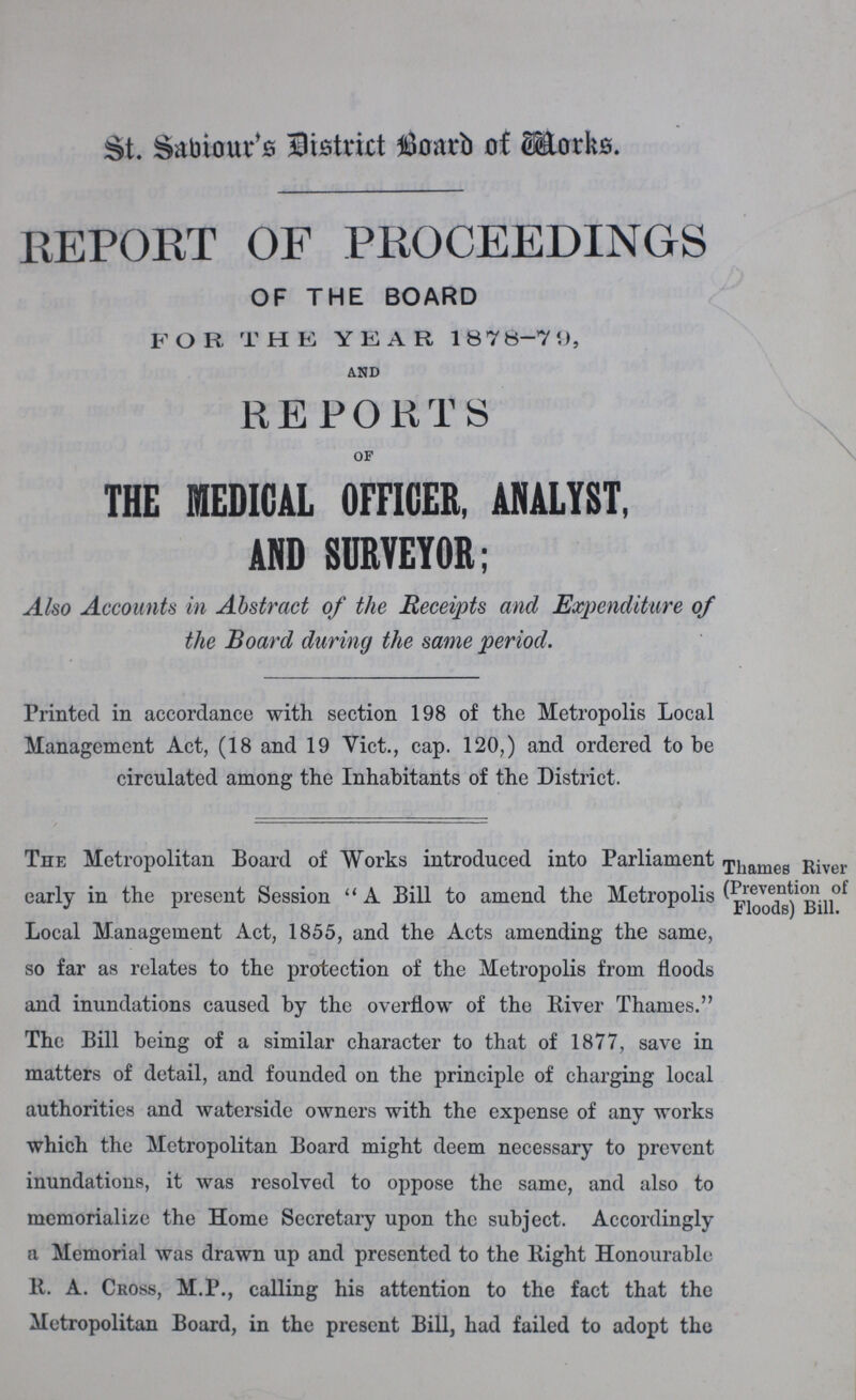 St. Sabiour's District Board of Works. REPORT OF PROCEEDINGS OF THE BOARD FOR THE YEAR 187 8-79, and REPORTS of THE MEDICAL OFFICER, ANALYST, AND SURVEYOR; Also Accounts in Abstract of the Receipts and Expenditure of the Board during the same period. Printed in accordance with section 198 of the Metropolis Local Management Act, (18 and 19 Vict., cap. 120,) and ordered to be circulated among the Inhabitants of the District. The Metropolitan Board of Works introduced into Parliament early in the present Session A Bill to amend the Metropolis Local Management Act, 1855, and the Acts amending the same, so far as relates to the protection of the Metropolis from floods and inundations caused by the overflow of the River Thames. The Bill being of a similar character to that of 1877, save in matters of detail, and founded on the principle of charging local authorities and waterside owners with the expense of any works which the Metropolitan Board might deem necessary to prevent inundations, it was resolved to oppose the same, and also to memorialize the Home Secretary upon the subject. Accordingly a Memorial was drawn up and presented to the Right Honourable R. A. Cross, M.P., calling his attention to the fact that the Metropolitan Board, in the present Bill, had failed to adopt the ' Thames River , (Prevention of ' Floods) Bill.