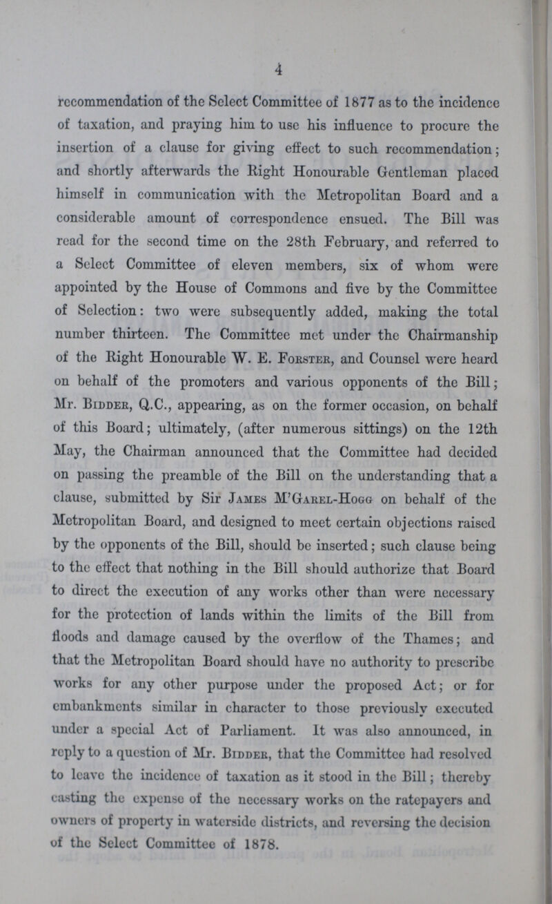 4 recommendation of the Select Committee of 1877 as to the incidence of taxation, and praying him to use his influence to procure the insertion of a clause for giving effect to such recommendation; and shortly afterwards the Right Honourable Gentleman placed himself in communication with the Metropolitan Board and a considerable amount of correspondence ensued. The Bill was read for the second time on the 28th February, and referred to a Select Committee of eleven members, six of whom were appointed by the House of Commons and five by the Committee of Selection: two were subsequently added, making the total number thirteen. The Committee met under the Chairmanship of the Right Honourable W. E. Forster, and Counsel were heard on behalf of the promoters and various opponents of the Bill; Mr. Bidder, Q.C., appearing, as on the former occasion, on behalf of this Board; ultimately, (after numerous sittings) on the 12th May, the Chairman announced that the Committee had decided on passing the preamble of the Bill on the understanding that a clause, submitted by Sir James M'Garel-Hogg on behalf of the Metropolitan Board, and designed to meet certain objections raised by the opponents of the Bill, should be inserted; such clause being to the effect that nothing in the Bill should authorize that Board to direct the execution of any works other than were necessary for the protection of lands within the limits of the Bill from floods and damage caused by the overflow of the Thames; and that the Metropolitan Board should have no authority to prescribe works for any other purpose under the proposed Act; or for embankments similar in character to those previously executed under a special Act of Parliament. It was also announced, in reply to a question of Mr. Bidder, that the Committee had resolved to leave the incidence of taxation as it stood in the Bill; thereby casting the expense of the necessary works on the ratepayers and owners of property in waterside districts, and reversing the decision of the Select Committee of 1878.
