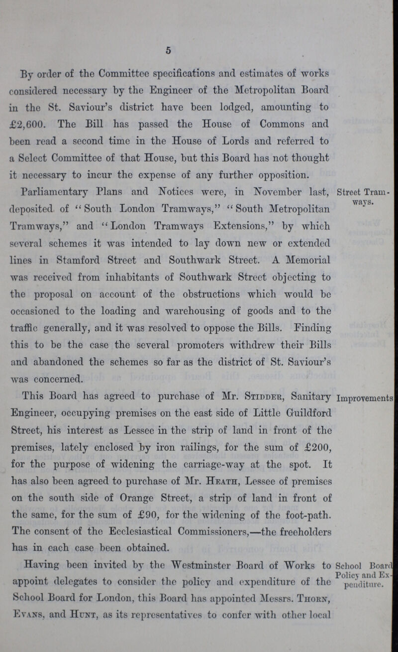 5 By order of the Committee specifications and estimates of works considered necessary by the Engineer of the Metropolitan Board in the St. Saviour's district have been lodged, amounting to £2,600. The Bill has passed the House of Commons and been read a second time in the House of Lords and referred to a Select Committee of that House, but this Board has not thought it necessary to incur the expense of any further opposition. Parliamentary Plans and Notices were, in November last, deposited of South London Tramways, South Metropolitan Tramways, and London Tramways Extensions, by which several schemes it was intended to lay down new or extended lines in Stamford Street and Southwark Street. A Memorial was received from inhabitants of Southwark Street objecting to the proposal on account of the obstructions which would be occasioned to the loading and warehousing of goods and to the traffic generally, and it was resolved to oppose the Bills. Finding this to be the case the several promoters withdrew their Bills and abandoned the schemes so far as the district of St. Saviour's was concerned. Street Tram ways. This Board has agreed to purchase of Mr. Stidder, Sanitary Engineer, occupying premises on the east side of Little Guildford Street, his interest as Lessee in the strip of land in front of the premises, lately enclosed by iron railings, for the sum of £200, for the purpose of widening the carriage-way at the spot. It has also been agreed to purchase of Mr. Heath, Lessee of premises on the south side of Orange Street, a strip of land in front of the same, for the sum of £90, for the widening of the foot-path. The consent of the Ecclesiastical Commissioners,—the freeholders has in each case been obtained. Improvements! Having been invited by the Westminster Board of Works to appoint delegates to consider the policy and expenditure of the School Board for London, this Board has appointed Messrs. Thorn, Evans, and Hunt, as its representatives to confer with other local School Boardl Policy and Ex-| penditure.