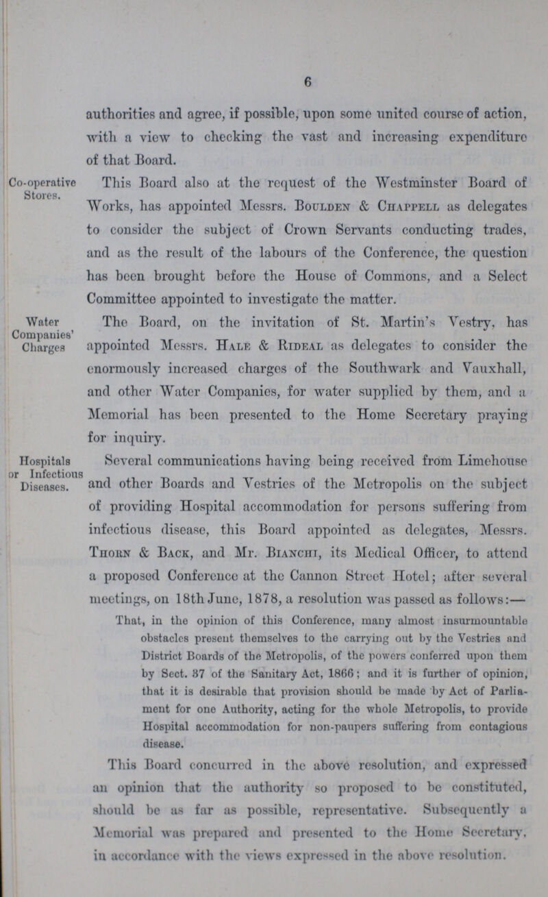 6 authorities and agree, if possible, upon some united course of action, with a view to checking the vast and increasing expenditure of that Board. Co-operative Stores. This Board also at the request of the Westminster Board of Works, has appointed Messrs. Boulden & Chappell as delegates to consider the subject of Crown Servants conducting trades, and as the result of the labours of the Conference, the question has been brought before the House of Commons, and a Select Committee appointed to investigate the matter. Water Companies' Charges The Board, on the invitation of St. Martin's Vestry, has appointed Messrs. Hale & Hideal as delegates to consider the enormously increased charges of the Southwark and Vauxhall, and other Water Companies, for water supplied by them, and a Memorial has been presented to the Home Secretary praying for inquirv. Hospitals or Infectious Diseases. Several communications having being received from Limehouse and other Boards and Vestries of the Metropolis on the subject of providing Hospital accommodation for persons suffering from infectious disease, this Board appointed as delegates, Messrs. Tuohn & Back, and Mr. Biancitt, its Medical Officer, to attend a proposed Conference at the Cannon Street Hotel; after several meetings, on 18th June, 1878, a resolution was passed as follows:— That, in the opinion of this Conference, many almost insurmountable obstacles present themselves to the carrying out by the Vestries and District Boards of the Metropolis, of the powers conferred upon them by Sect. 87 of the Sanitary Act, 1866; and it is further of opinion, that it is desirable that provision should be made by Act of Parlia ment for one Authority, acting for the whole Metropolis, to provide Hospital accommodation for non-paupers suffering from contagious disease. This Board concurred in the above resolution, and expressed an opinion that the authority so proposed to bo constituted, should be us far as possible, representative. Subsequently a Memorial was prepared and presented to the Home Secretary, in accordance with the views expressed in the above resolution.