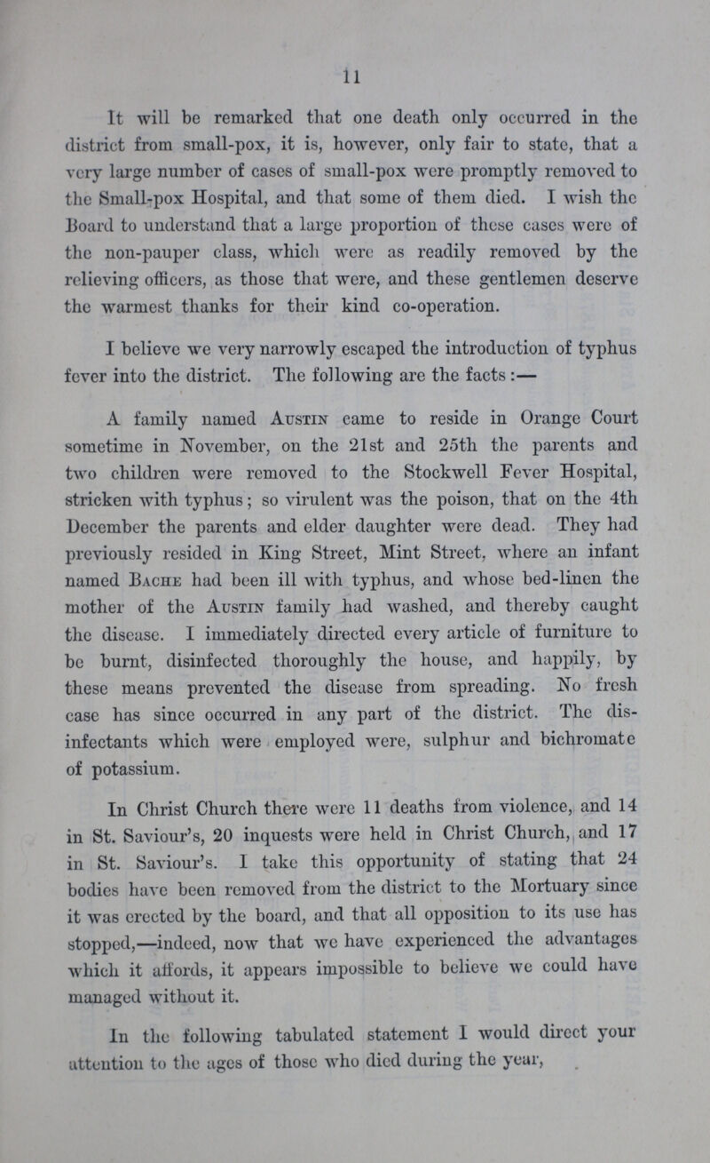 11 It will be remarked that one death only occurred in the district from small-pox, it is, however, only fair to state, that a very large number of cases of small-pox were promptly removed to the Small-pox Hospital, and that some of them died. I wish the Board to understand that a large proportion of these cases were of the non-pauper class, which were as readily removed by the relieving officers, as those that were, and these gentlemen deserve the warmest thanks for their kind co-operation. I believe we very narrowly escaped the introduction of typhus fever into the district. The following are the facts :— A family named Austin came to reside in Orange Court sometime in November, on the 21st and 25th the parents and two children were removed to the Stockwell Fever Hospital, stricken with typhus; so virulent was the poison, that on the 4th December the parents and elder daughter were dead. They had previously resided in King Street, Mint Street, where an infant named Bache had been ill with typhus, and whose bed-linen the mother of the Austin family had washed, and thereby caught the disease. I immediately directed every article of furniture to be burnt, disinfected thoroughly the house, and happily, by these means prevented the disease from spreading. No fresh case has since occurred in any part of the district. The dis infectants which were employed were, sulphur and bichromate of potassium. In Christ Church there were 11 deaths from violence, and 14 in St. Saviour's, 20 inquests were held in Christ Church, and 17 in St. Saviour's. I take this opportunity of stating that 24 bodies have been removed from the district to the Mortuary since it was erected by the board, and that all opposition to its use has stopped,—indeed, now that we have experienced the advantages which it affords, it appears impossible to believe we could have managed without it. In the following tabulated statement I would direct your attention to the ages of those who died during the year,