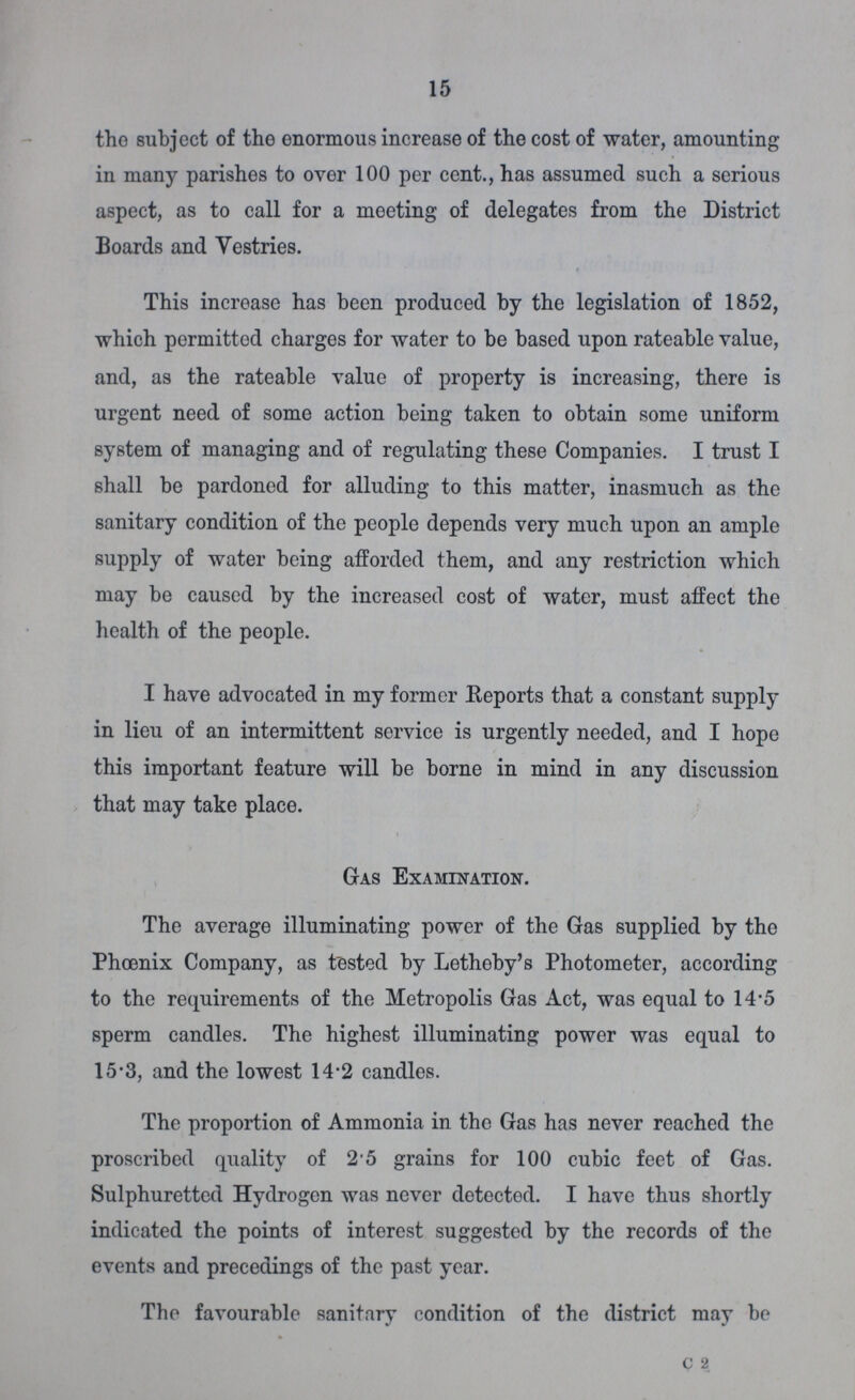15 tho subject of the enormous increase of the cost of water, amounting in many parishes to over 100 per cent., has assumed such a serious aspect, as to call for a meeting of delegates from the District Boards and Vestries. This increase has been produced by the legislation of 1852, which permitted charges for water to be based upon rateable value, and, as the rateable value of property is increasing, there is urgent need of some action being taken to obtain some uniform system of managing and of regulating these Companies. I trust I shall be pardoned for alluding to this matter, inasmuch as the sanitary condition of the people depends very much upon an ample supply of water being afforded them, and any restriction which may be caused by the increased cost of water, must affect the health of the people. I have advocated in my former Reports that a constant supply in lieu of an intermittent service is urgently needed, and I hope this important feature will be borne in mind in any discussion that may take place. Gas Examination. The average illuminating power of the Gas supplied by the Phoenix Company, as tested by Letheby's Photometer, according to the requirements of the Metropolis Gas Act, was equal to 14-5 sperm candles. The highest illuminating power was equal to 15-3, and the lowest 14-2 candles. The proportion of Ammonia in the Gas has never reached the proscribed quality of 2'5 grains for 100 cubic feet of Gas. Sulphuretted Hydrogen was never detected. I have thus shortly indicated the points of interest suggested by the records of the events and precedings of the past year. The favourable sanitary condition of the district may be c 2