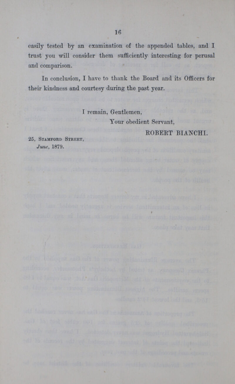16 easily tested by an examination of the appended tables, and I trust you will consider them sufficiently interesting for perusal and comparison. In conclusion, I have to thank the Board and its Officers for their kindness and courtesy during the past year. I remain, Gentlemen, Your obedient Servant, ROBERT BIANCHI. 25, Stamford Street, June, 1879.