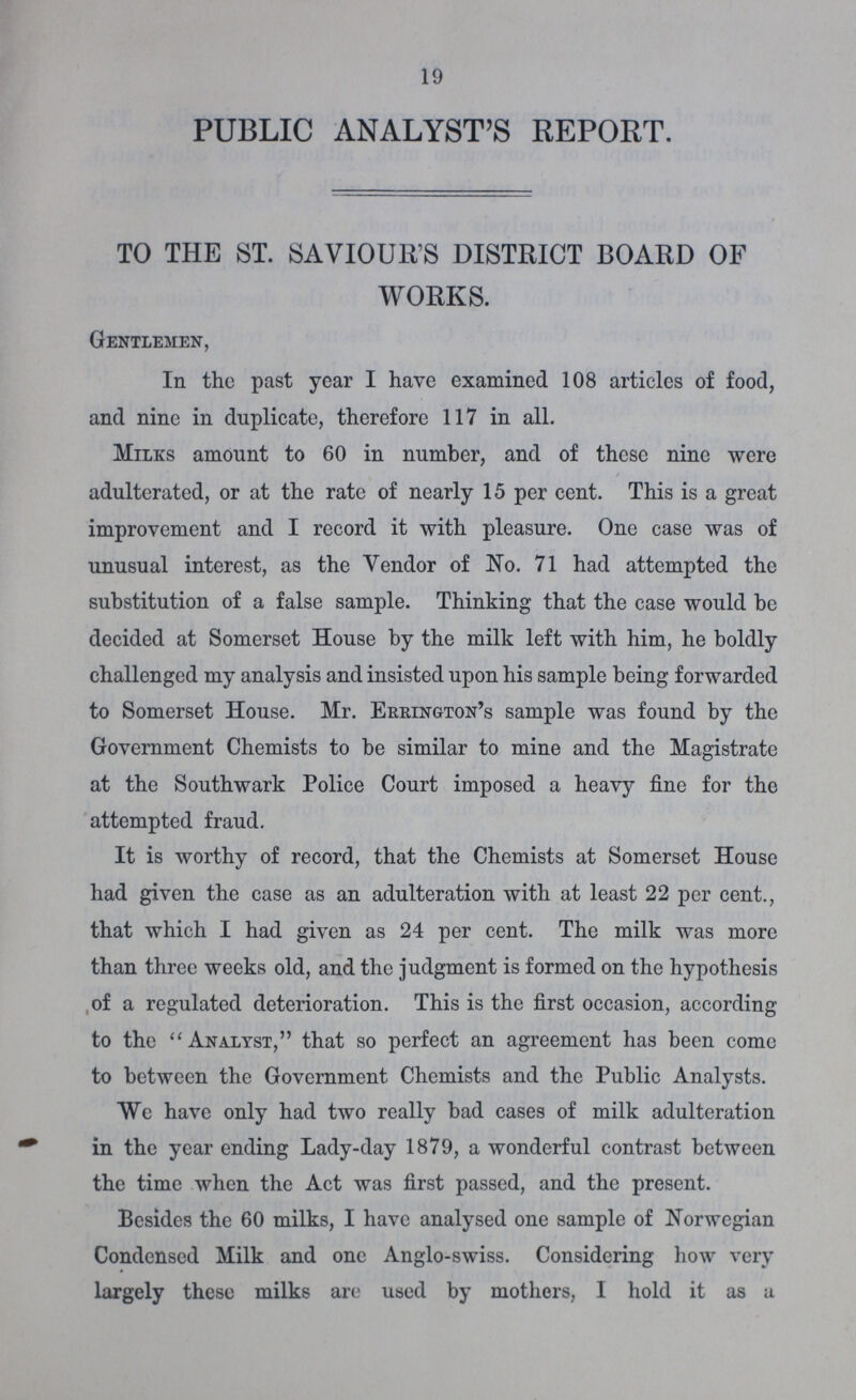 19 PUBLIC ANALYST'S REPORT. TO THE ST. SAVIOUR'S DISTRICT BOARD OF WORKS. Gentlemen, In the past year I have examined 108 articles of food, and nine in duplicate, therefore 117 in all. Milks amount to 60 in number, and of these nine were adulterated, or at the rate of nearly 15 per cent. This is a great improvement and I record it with pleasure. One case was of unusual interest, as the Vendor of No. 71 had attempted the substitution of a false sample. Thinking that the case would be decided at Somerset House by the milk left with him, he boldly challenged my analysis and insisted upon his sample being forwarded to Somerset House. Mr. Errington's sample was found by the Government Chemists to be similar to mine and the Magistrate at the Southwark Police Court imposed a heavy fine for the attempted fraud. It is worthy of record, that the Chemists at Somerset House had given the case as an adulteration with at least 22 per cent., that which I had given as 24 per cent. The milk was more than three weeks old, and the judgment is formed on the hypothesis of a regulated deterioration. This is the first occasion, according to the Analyst, that so perfect an agreement has been come to between the Government Chemists and the Public Analysts. We have only had two really bad cases of milk adulteration in the year ending Lady-day 1879, a wonderful contrast between the time when the Act was first passed, and the present. Besides the 60 milks, I have analysed one sample of Norwegian Condensed Milk and one Anglo-swiss. Considering how very largely these milks are used by mothers, I hold it as a